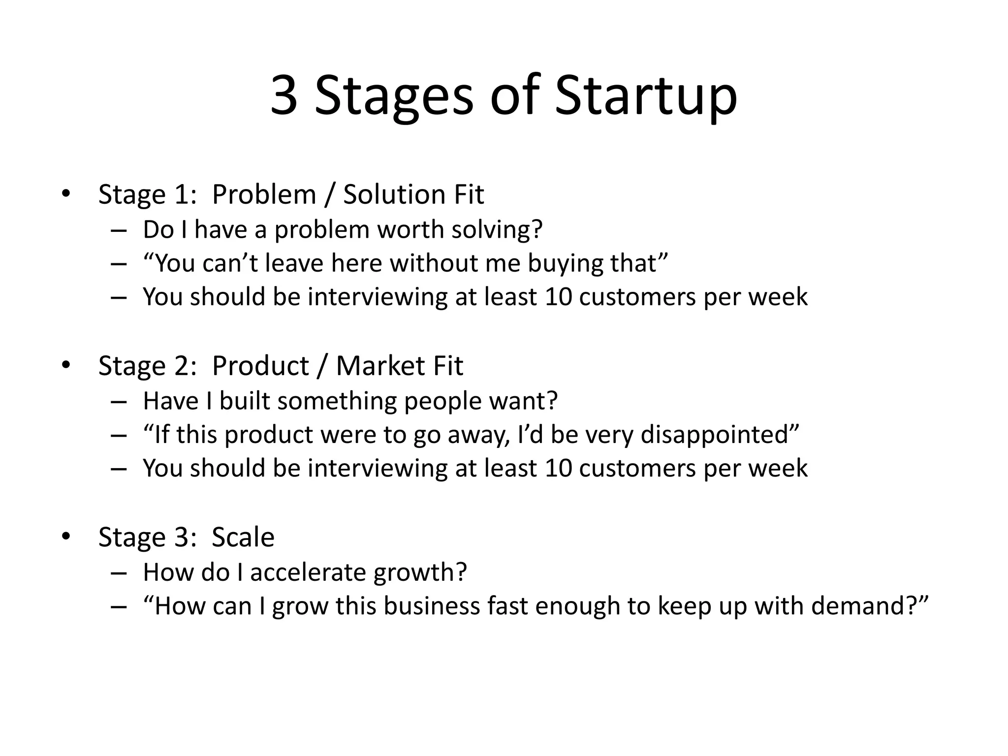 3 Stages of Startup
• Stage 1: Problem / Solution Fit
– Do I have a problem worth solving?
– “You can’t leave here without me buying that”
– You should be interviewing at least 10 customers per week
• Stage 2: Product / Market Fit
– Have I built something people want?
– “If this product were to go away, I’d be very disappointed”
– You should be interviewing at least 10 customers per week
• Stage 3: Scale
– How do I accelerate growth?
– “How can I grow this business fast enough to keep up with demand?”
 