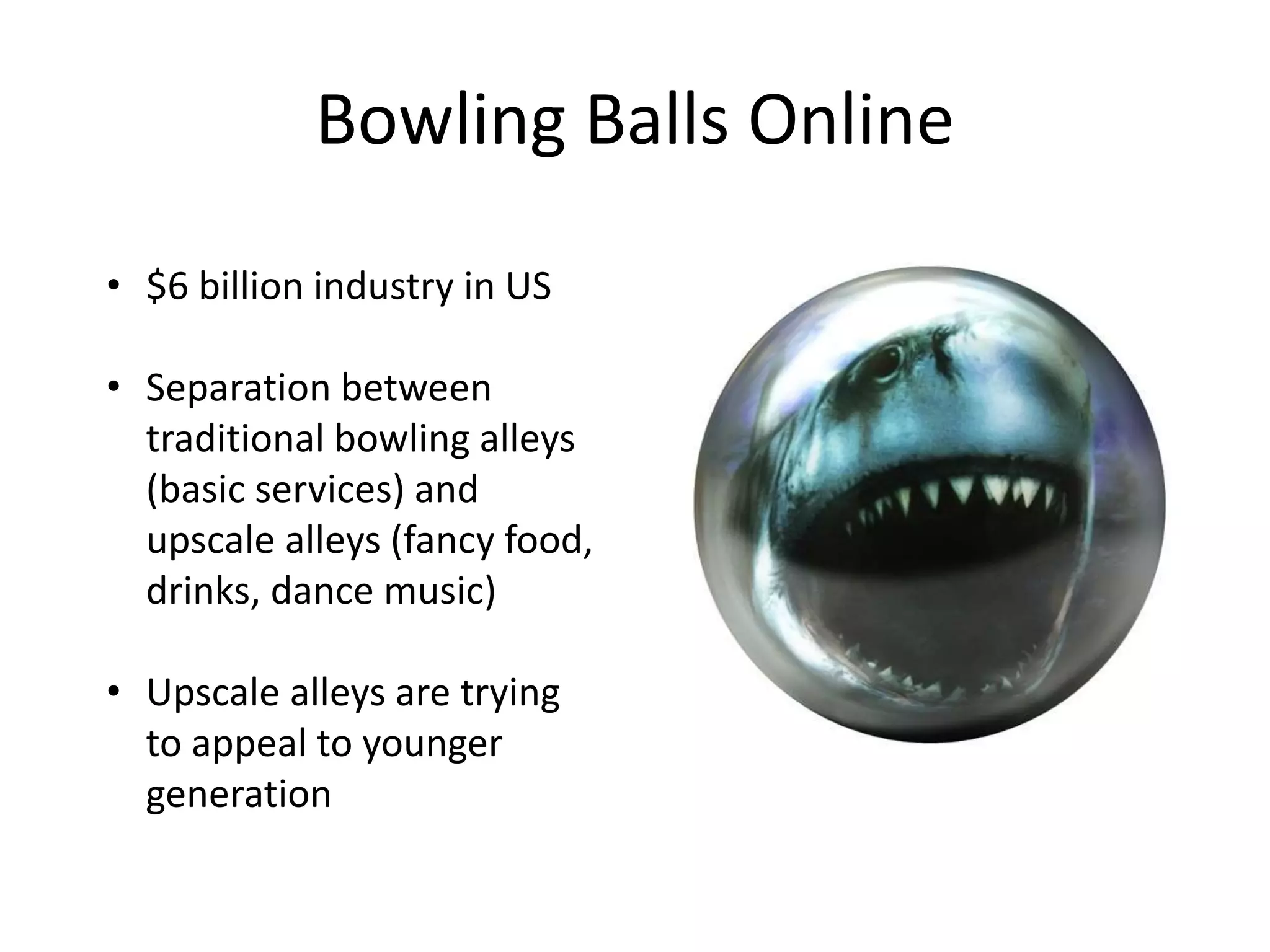Bowling Balls Online
• $6 billion industry in US
• Separation between
traditional bowling alleys
(basic services) and
upscale alleys (fancy food,
drinks, dance music)
• Upscale alleys are trying
to appeal to younger
generation
 