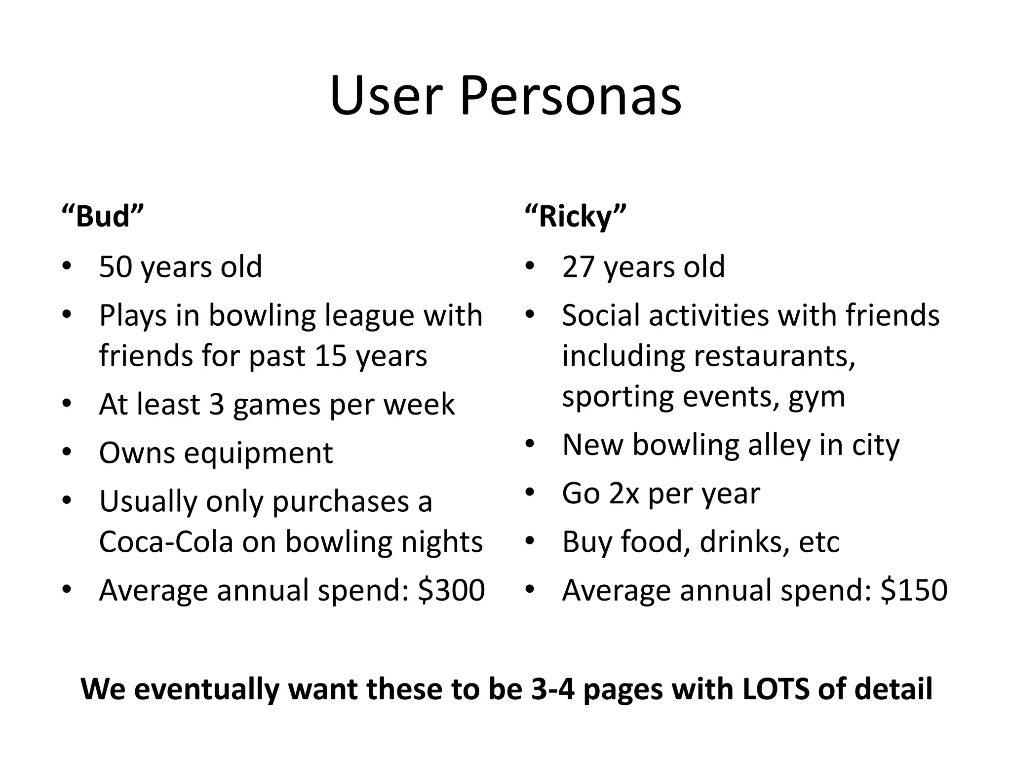 User Personas
“Bud”
• 50 years old
• Plays in bowling league with
friends for past 15 years
• At least 3 games per week
• Owns equipment
• Usually only purchases a
Coca-Cola on bowling nights
• Average annual spend: $300
“Ricky”
• 27 years old
• Social activities with friends
including restaurants,
sporting events, gym
• New bowling alley in city
• Go 2x per year
• Buy food, drinks, etc
• Average annual spend: $150
We eventually want these to be 3-4 pages with LOTS of detail
 