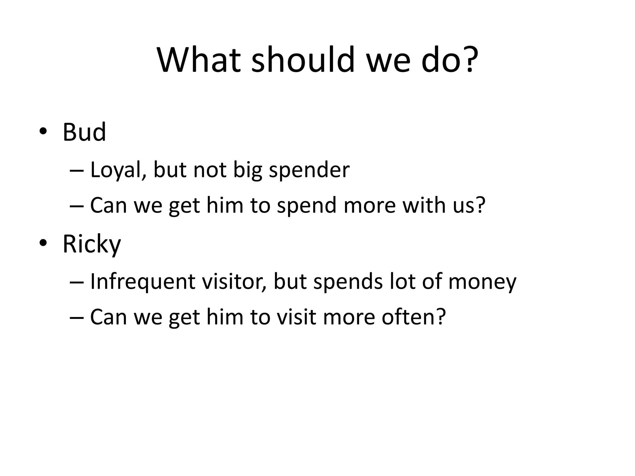 What should we do?
• Bud
– Loyal, but not big spender
– Can we get him to spend more with us?
• Ricky
– Infrequent visitor, but spends lot of money
– Can we get him to visit more often?
 