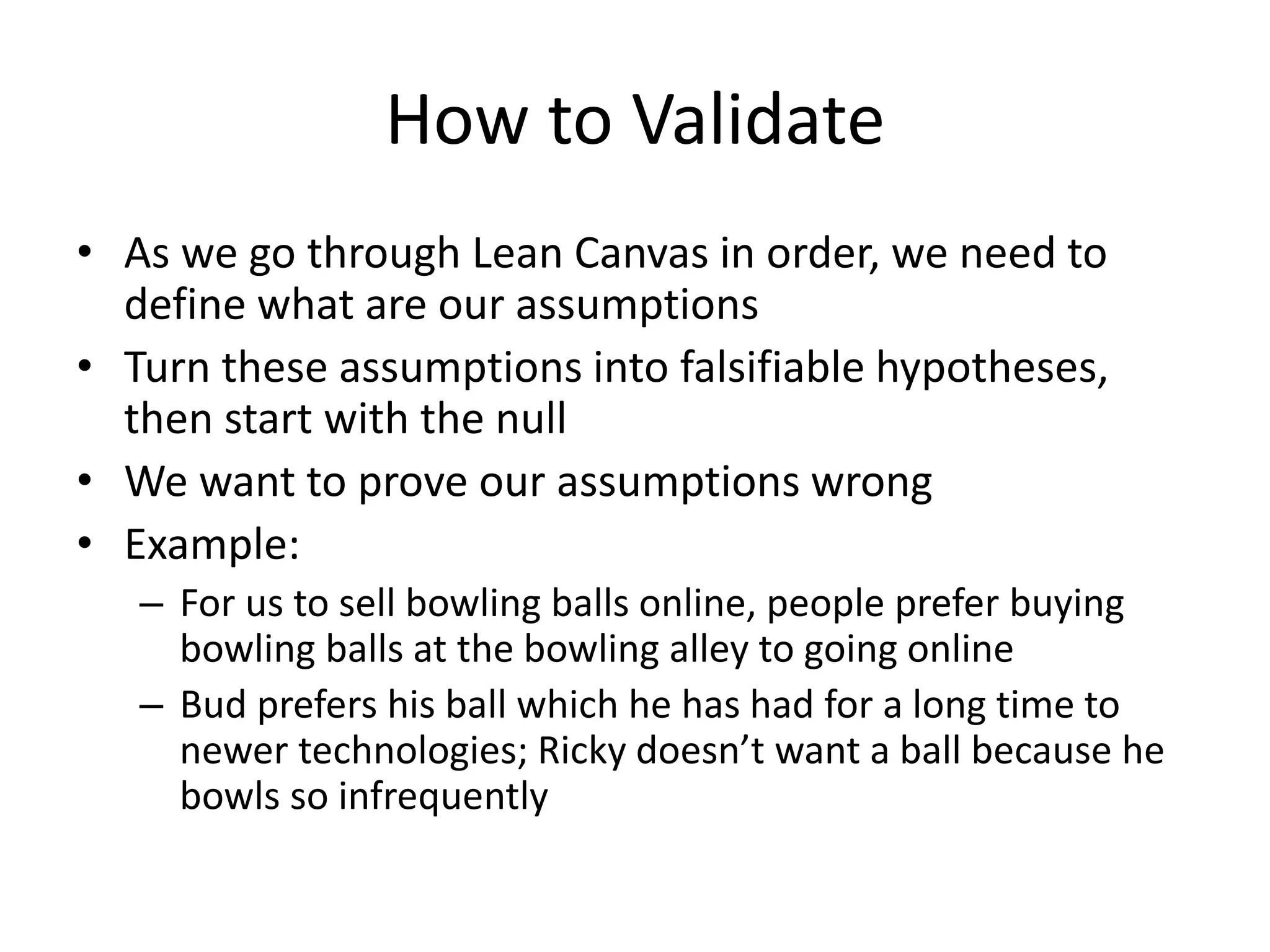 How to Validate
• As we go through Lean Canvas in order, we need to
define what are our assumptions
• Turn these assumptions into falsifiable hypotheses,
then start with the null
• We want to prove our assumptions wrong
• Example:
– For us to sell bowling balls online, people prefer buying
bowling balls at the bowling alley to going online
– Bud prefers his ball which he has had for a long time to
newer technologies; Ricky doesn’t want a ball because he
bowls so infrequently
 