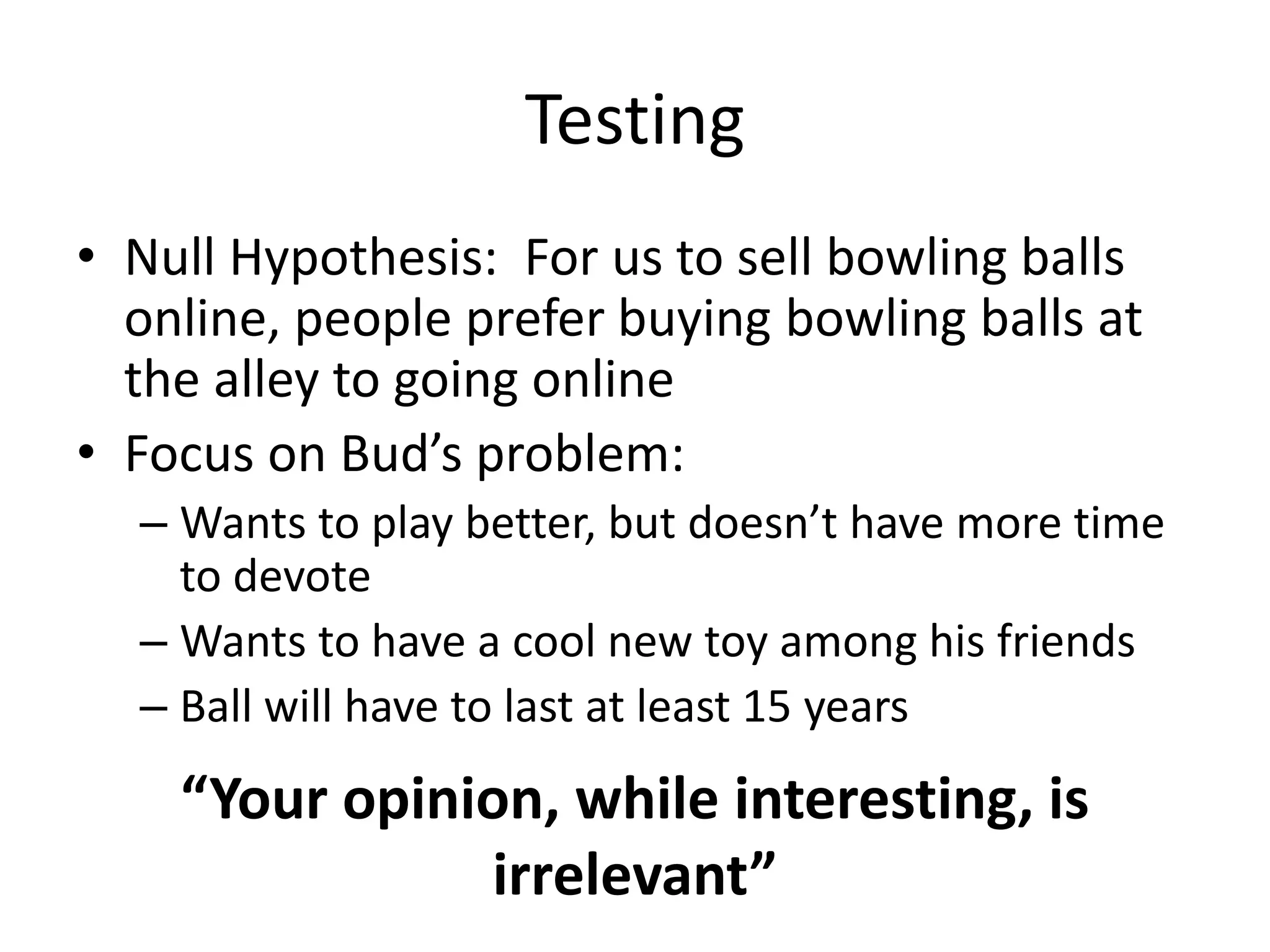 Testing
• Null Hypothesis: For us to sell bowling balls
online, people prefer buying bowling balls at
the alley to going online
• Focus on Bud’s problem:
– Wants to play better, but doesn’t have more time
to devote
– Wants to have a cool new toy among his friends
– Ball will have to last at least 15 years
“Your opinion, while interesting, is
irrelevant”
 