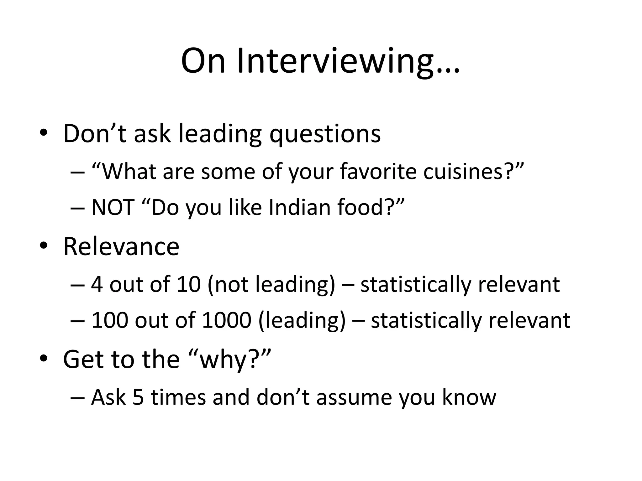 On Interviewing…
• Don’t ask leading questions
– “What are some of your favorite cuisines?”
– NOT “Do you like Indian food?”
• Relevance
– 4 out of 10 (not leading) – statistically relevant
– 100 out of 1000 (leading) – statistically relevant
• Get to the “why?”
– Ask 5 times and don’t assume you know
 