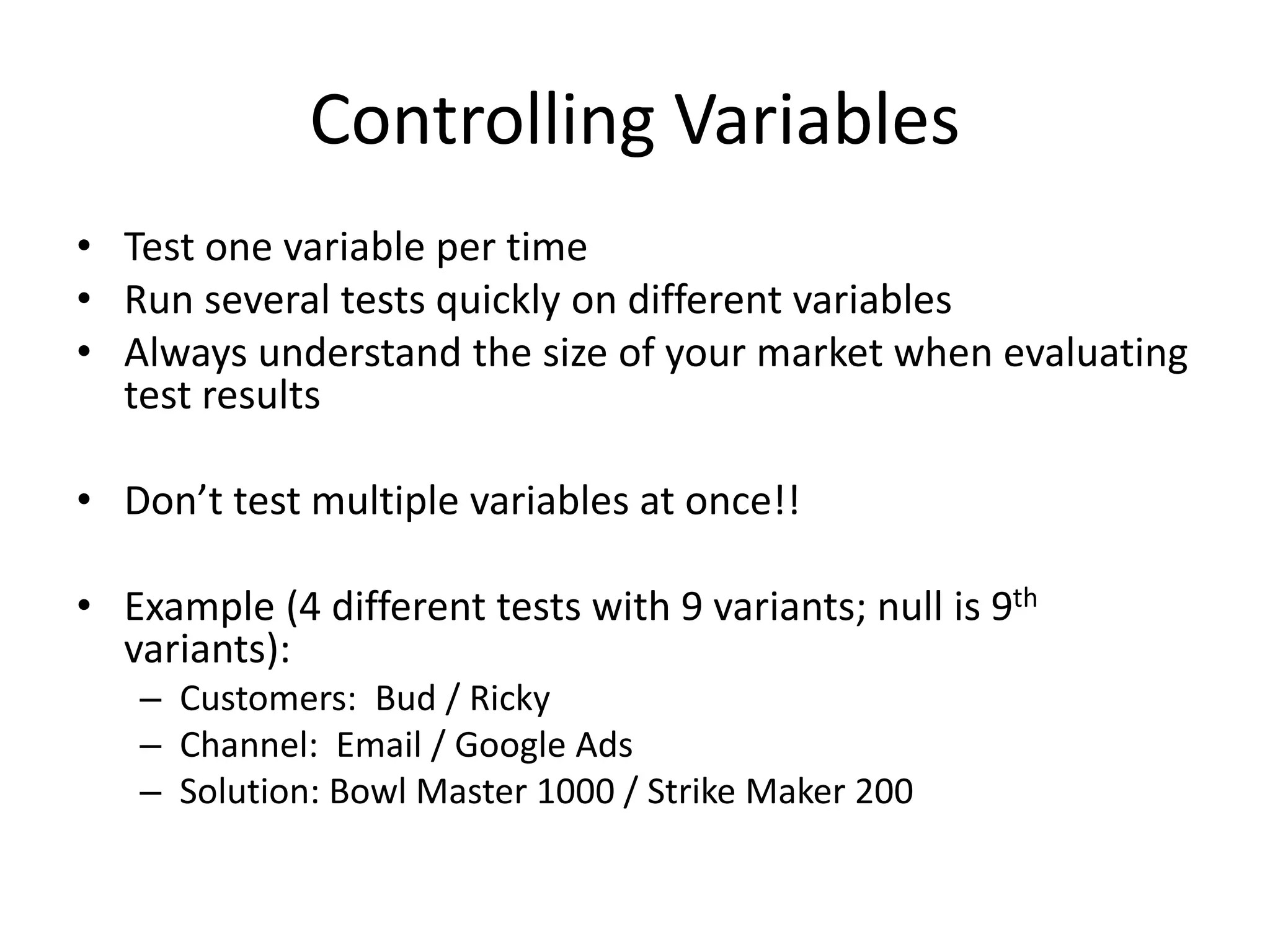 Controlling Variables
• Test one variable per time
• Run several tests quickly on different variables
• Always understand the size of your market when evaluating
test results
• Don’t test multiple variables at once!!
• Example (4 different tests with 9 variants; null is 9th
variants):
– Customers: Bud / Ricky
– Channel: Email / Google Ads
– Solution: Bowl Master 1000 / Strike Maker 200
 