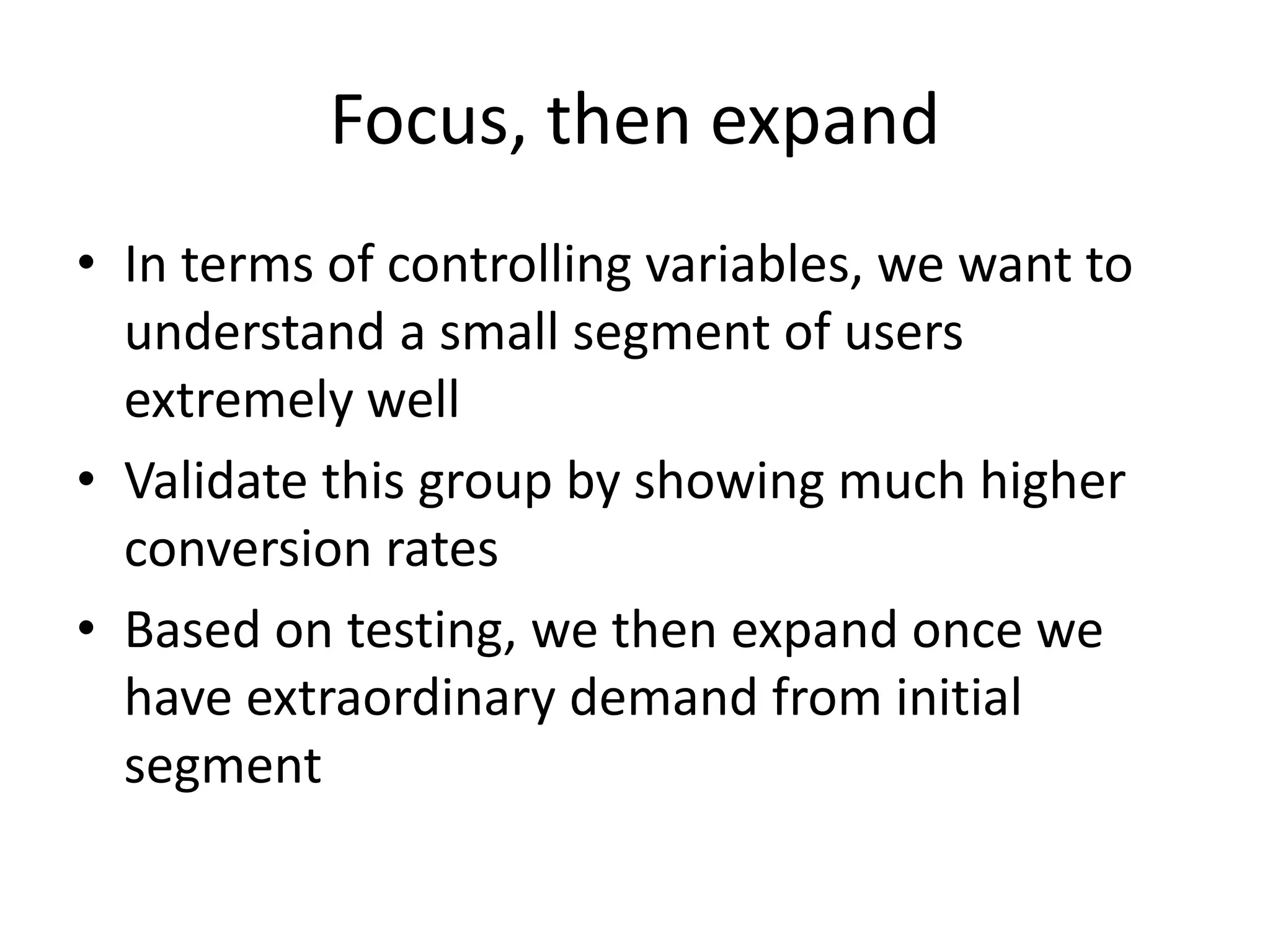 Focus, then expand
• In terms of controlling variables, we want to
understand a small segment of users
extremely well
• Validate this group by showing much higher
conversion rates
• Based on testing, we then expand once we
have extraordinary demand from initial
segment
 