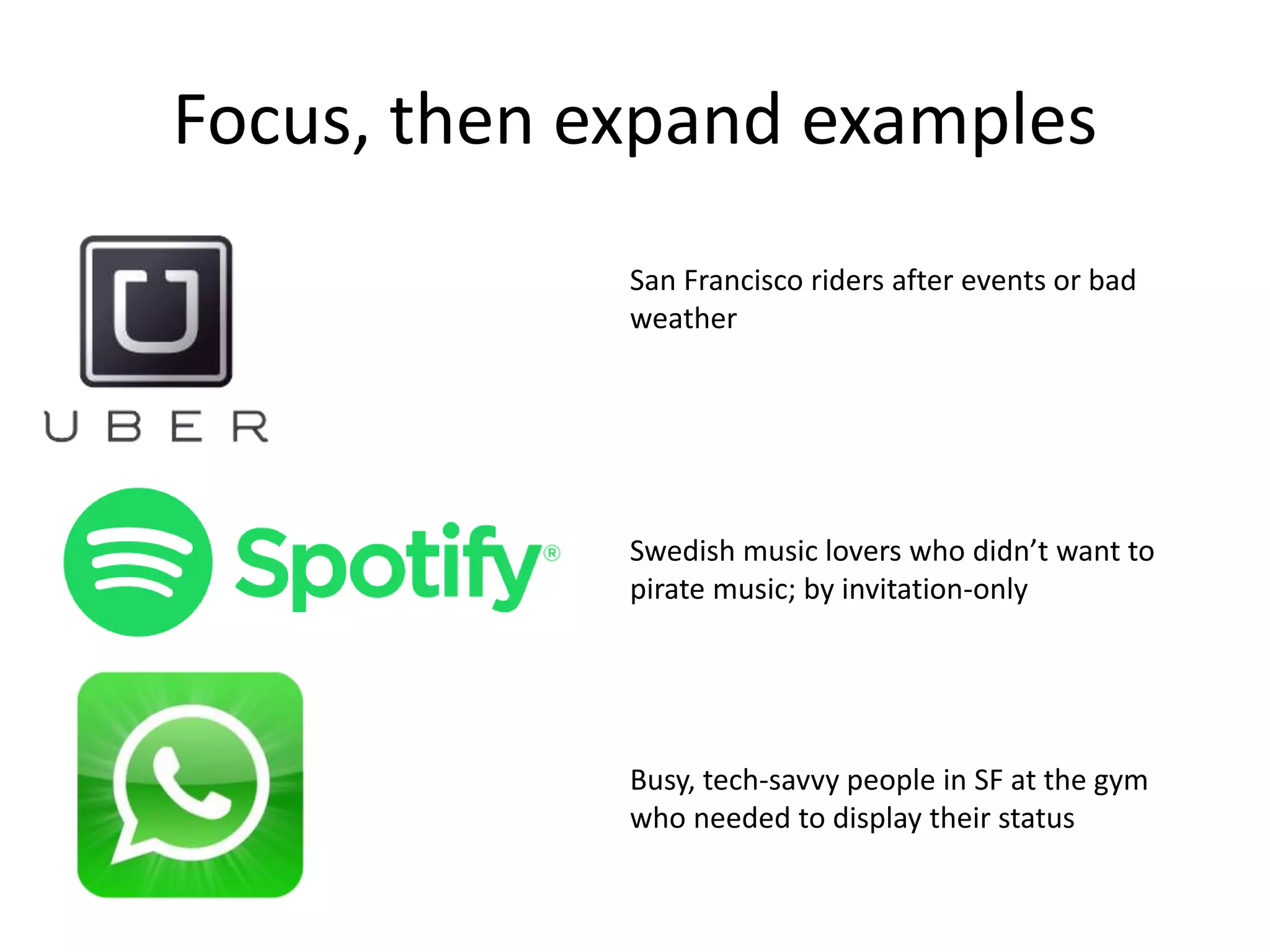 Focus, then expand examples
San Francisco riders after events or bad
weather
Swedish music lovers who didn’t want to
pirate music; by invitation-only
Busy, tech-savvy people in SF at the gym
who needed to display their status
 