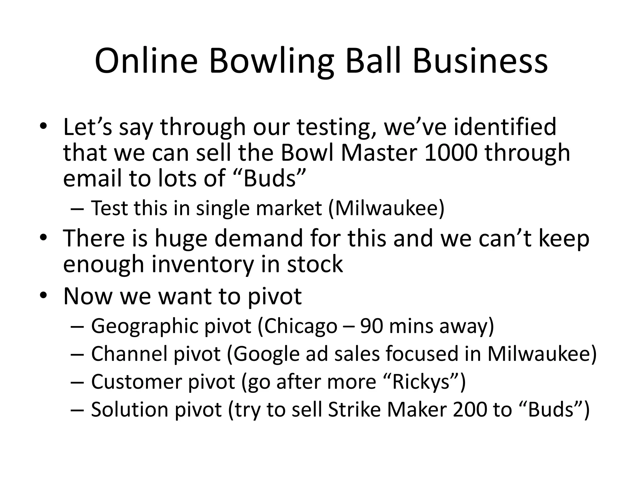 Online Bowling Ball Business
• Let’s say through our testing, we’ve identified
that we can sell the Bowl Master 1000 through
email to lots of “Buds”
– Test this in single market (Milwaukee)
• There is huge demand for this and we can’t keep
enough inventory in stock
• Now we want to pivot
– Geographic pivot (Chicago – 90 mins away)
– Channel pivot (Google ad sales focused in Milwaukee)
– Customer pivot (go after more “Rickys”)
– Solution pivot (try to sell Strike Maker 200 to “Buds”)
 