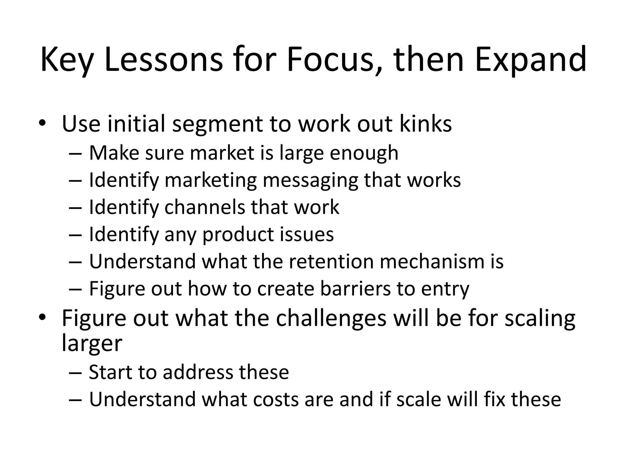 Key Lessons for Focus, then Expand
• Use initial segment to work out kinks
– Make sure market is large enough
– Identify marketing messaging that works
– Identify channels that work
– Identify any product issues
– Understand what the retention mechanism is
– Figure out how to create barriers to entry
• Figure out what the challenges will be for scaling
larger
– Start to address these
– Understand what costs are and if scale will fix these
 