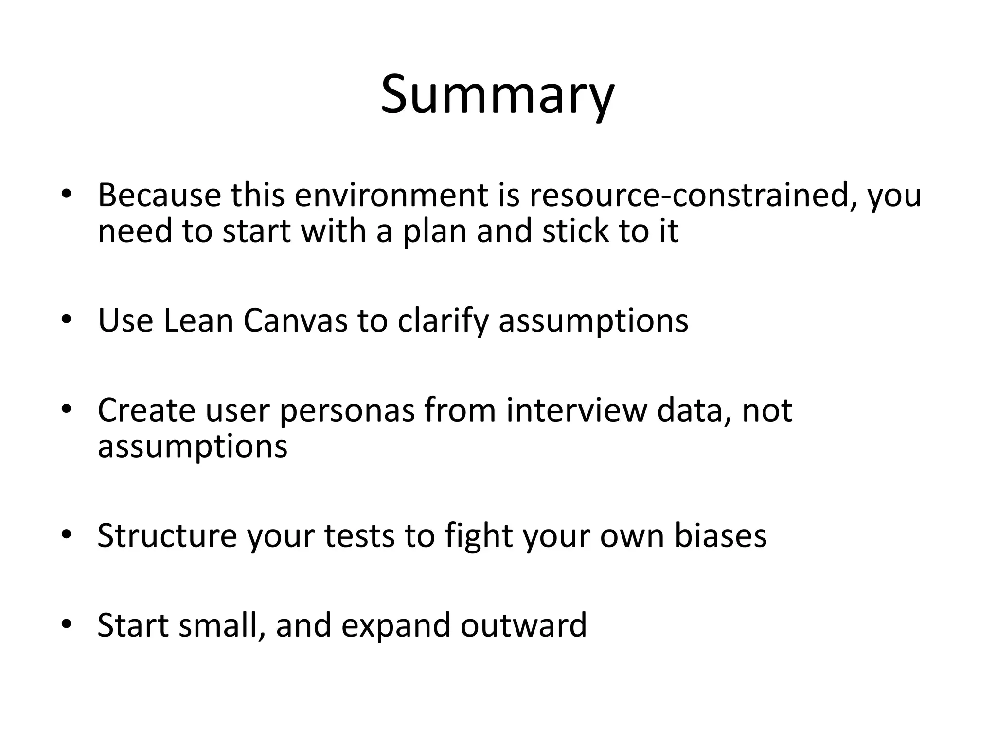 Summary
• Because this environment is resource-constrained, you
need to start with a plan and stick to it
• Use Lean Canvas to clarify assumptions
• Create user personas from interview data, not
assumptions
• Structure your tests to fight your own biases
• Start small, and expand outward
 