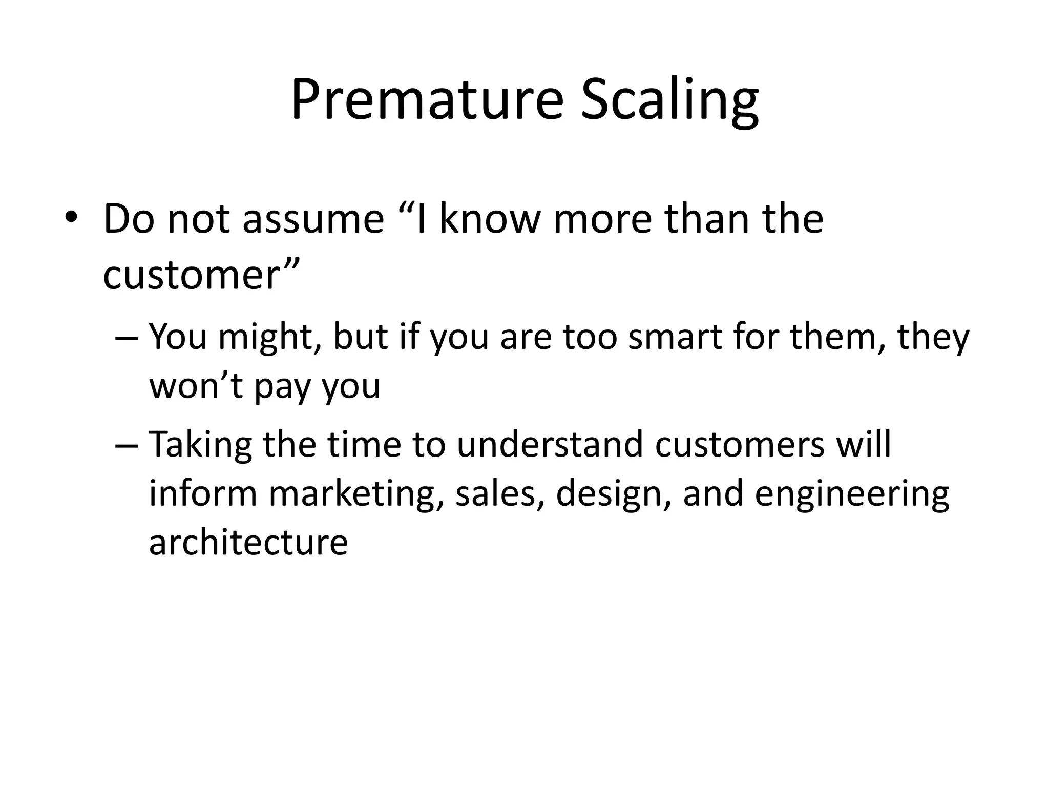 Premature Scaling
• Do not assume “I know more than the
customer”
– You might, but if you are too smart for them, they
won’t pay you
– Taking the time to understand customers will
inform marketing, sales, design, and engineering
architecture
 