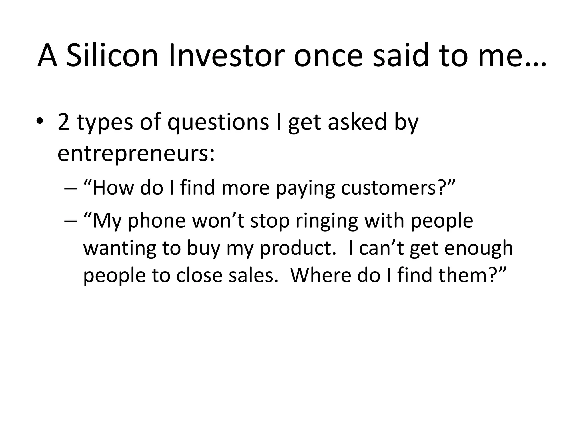A Silicon Investor once said to me…
• 2 types of questions I get asked by
entrepreneurs:
– “How do I find more paying customers?”
– “My phone won’t stop ringing with people
wanting to buy my product. I can’t get enough
people to close sales. Where do I find them?”
 
