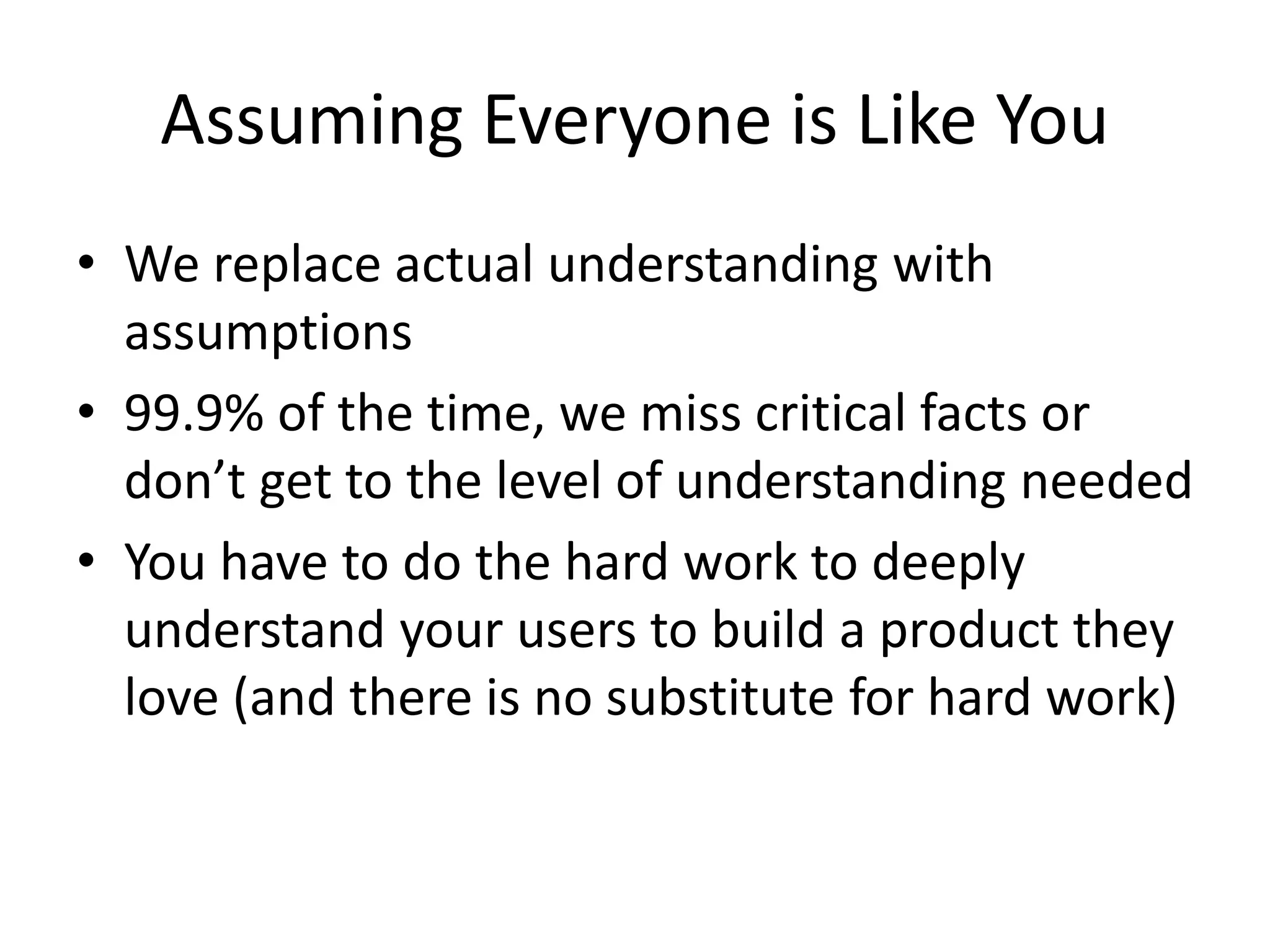 Assuming Everyone is Like You
• We replace actual understanding with
assumptions
• 99.9% of the time, we miss critical facts or
don’t get to the level of understanding needed
• You have to do the hard work to deeply
understand your users to build a product they
love (and there is no substitute for hard work)
 