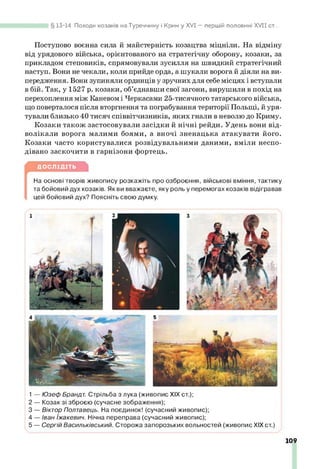 Поступово воєнна сила й майстерність козацтва міцніли. На відміну
від урядового війська, орієнтованого на стратегічну оборону, козаки, за
прикладом степовиків, спрямовували зусилля на швидкий стратегічний
наступ. Вони не чекали, коли прийде орда, а шукали ворога й діяли на ви­
передження. Вони зупиняли ординців у зручних для себе місцях і вступали
в бій. Так, у 1527 р. козаки, об’єднавши свої загони, вирушили в похід на
перехоплення між Каневом і Черкасами 25-тисячного татарського війська,
що поверталося після вторгнення та пограбування території Польщі, й уря­
тували близько 40 тисяч співвітчизників, яких гнали в неволю до Криму.
Козаки також застосовували засідки й нічні рейди. Удень вони від­
волікали ворога малими боями, а вночі зненацька атакувати його.
Козаки часто користувалися розвідувальними даними, вміли неспо­
дівано заскочити в гарнізони фортець.
§ 13-14. Походи козаків на Туреччину і Крим у XVI — першій половині X V II от...
ДОСЛІДІТЬ
На основі творів живопису розкажіть про озброєння, військові вміння, тактику
та бойовий дух козаків. Як ви вважаєте, яку роль у перемогах козаків відігравав
цей бойовий дух? Поясніть свою думку.
1
2
3
4
5
— Юзеф Брандт. Стрільба з лука (живопис XIX ст.);
— Козак зі зброєю (сучасне зображення);
— Віктор Полтавець. На поєдинок! (сучасний живопис);
— Іван Іжакевич. Нічна переправа (сучасний живопис);
— Сергій Васильківський. Сторожа запорозьких вольностей (живопис XIX ст.)
109
 