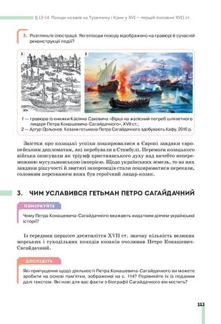 13-14. Походи козаків на Туреччину і Крим у XVI — першій половині X V II ст...
3. Розгляньте ілюстрації. Які епізоди походу відображено на гравюрі й сучасній
реконструкції події?
1— гравюра із книжки Касіяна Саковича «Вірші на жалісний погреб шляхетного
лицаря Петра Конашевича-Сагайдачного», XVII ст.;
2— Артур Орльонов. Козаки гетьмана Петра Сагайдачного здобувають Кафу, 2010 р.
Звістки про козацькі успіхи поширювалися в Європі завдяки євро­
пейським дипломатам, які перебували в Стамбулі. Перемоги козацького
війська описували як тріумф християнського духу над начебто непере­
можною мусульманською імперією. Щодо українських земель, то на них
завдяки рішучості й звитязі запорожців стали поширюватися перекази,
головним персонажем яких був героїчний лицар-козак.
3. ЧИМ УСЛАВИВСЯ ГЕТЬМАН ПЕТРО САГАЙДАЧНИЙ
ПОМІРКУЙТЕ
[
Чому Петра Конашевича-Сагайдачного вважають видатним діячем української
історії?
Із середини першого десятиліття XVII ст. значну кількість великих
морських і суходільних походів козаків очолював Петро Конашевич-
Сагайдачний.
ДОСЛІДІТЬ
[
Які припущення щодо діяльності Петра Конашевича-Сагайдачного ви можете
зробити на основі пам’ятки, зображеної на с. 114? Порівняйте їх із поданим
далі текстом. Які нові для вас факти з біографії Сагайдачного він містить?
113
 