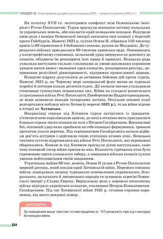 РОЗДІЛ II. Становлення українського козацтва (XVI — перша половина XV II ст.)
На початку XVII ст. загострився конфлікт між Османською імпе­
рією і Річчю Посполитою. Турки прагнули захопити частину польських
та українських земель, аби покласти край козацьким походам. Відіграли
свою роль і наміри Османської імперії посилити свої позиції у боротьбі
проти Габсбургів. Навесні 1621 р. султан Осман II, зібравши 150-тисячну
армію із 60 гарматами й 4 бойовими слонами, рушив на Молдавію. До ту­
рецького війська приєдналася 60-тисячна кримська орда. Опинившись
у катастрофічному становищі, польський уряд звернувся по допомогу до
козаків, обіцяючи їм розширити їхні права й привілеї. Козацька рада
ухвалила виступити спільно з поляками за умови виконання коронним
урядом низки вимог: визнання прав козацтва, розширення реєстру, до­
тримання релігійної рівноправності, підтримка православної церкви.
Козацтво відразу долучилося до активних бойових дій проти турків.
Навесні 1621 р. на Чорному морі запорозький флот напав на турецькі
кораблі й потопив кілька десятків суден. Дії козаків значно ускладнили
становище сухопутних османських сил. Війна на суходолі розпочалася
із просування військ Речі Посполитої Лівобережною Наддністрянщиною,
де вони зазнавали нападів татарських загонів. Оскільки основні події
розгорталися поблизу міста Хотин (у вересні 1621 р.), то ця війна відома
в історії як Хотинська.
Наприкінці серпня під Хотином турки зустрілися із тридцяти-
п’ятитисячною королівською армією, до якої в останню мить приєдналися
близько сорока тисяч козаків на чолі з Петром Сагайдачним. Виснажливі
бої, основний удар яких прийняли на себе козацькі формування, тривали
протягом усього вересня. Під керівництвом Сагайдачного козаки відби­
ли дев’ять штурмів і здійснили серію успішних нічних атак. Козацька
тактика суттєво відрізнялася від військ Речі Посполитої, які переважно
оборонялися. Козаки ж під Хотином прагнули діяти наступально, саме
тому основний тягар війни припав на них. Більшість турецьких атак було
спрямовано проти козацького табору, а знищення війська козаків султан
уважав найголовнішим своїм завданням.
Утративши майже 80 тис. вояків, Осман II уклав з Річчю Посполитою
мирний договір, який поклав край Хотинській війні. Перемога союзних
військ ліквідувала загрозу турецького поневолення українського, біло­
руського, польського й литовського народів та зупинила агресію Осман­
ської імперії у Східну Європу. Вирішальну роль у перемозі посполитих
військ відіграло українське козацтво, очолюване Петром Конашевичем-
Сагайдачним. Під час Хотинської війни 1621 р. гетьман отримав пора­
нення, від якого невдовзі помер.
ДОСЛІДІТЬ
За наведеним вище текстом та ілюстраціями (с. 117) розкажіть про хід і наслідки
Хотинської війни.
116
 