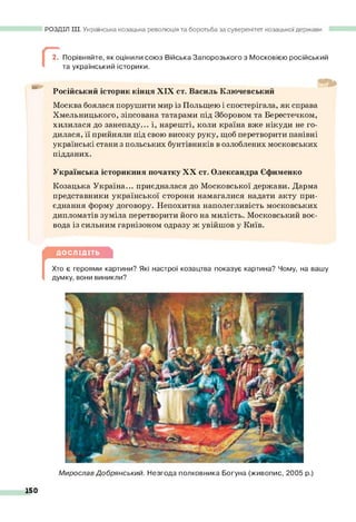 РОЗДІЛ III. Українська козацька революція та боротьба за суверенітет козацької держави
Г
2. Порівняйте, як оцінили союз Війська Запорозького з Московією російський
та український історики.
б »
Російський історик кінця XIX ст. Василь Ключевський
Москва боялася порушити мир із Польщею і спостерігала, як справа
Хмельницького, зіпсована татарами під Зборовом та Берестечком,
хилилася до занепаду... і, нарешті, коли країна вже нікуди не го­
дилася, її прийняли під свою високу руку, щоб перетворити панівні
українські стани з польських бунтівників в озлоблених московських
підданих.
Українська історикиня початку X X ст. Олександра Єфименко
Козацька Україна... приєдналася до Московської держави. Дарма
представники української сторони намагалися надати акту при­
єднання форму договору. Непохитна наполегливість московських
дипломатів зуміла перетворити його на милість. Московський воє­
вода із сильним гарнізоном одразу ж увійшов у Київ.
Д ОСЛІДІТЬ
[
Хто є героями картини? Які настрої козацтва показує картина? Чому, на вашу
думку, вони виникли?
Мирослав Добрянський. Незгода полковника Богуна (живопис, 2005 р.)
150
 
