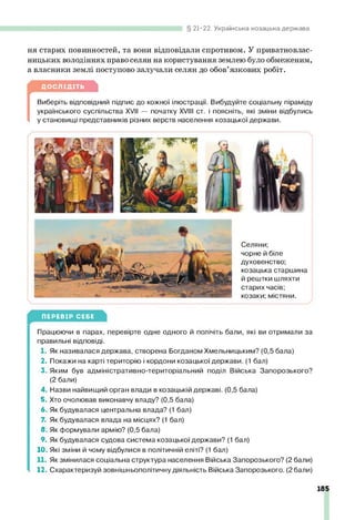 21-22. Українська козацька держава
ня старих повинностей, та вони відповідали спротивом. У приватновлас­
ницьких володіннях право селян на користування землею було обмеженим,
а власники землі поступово залучали селян до обов’язкових робіт.
ДОСЛІДІТЬ
[
Виберіть відповідний підпис до кожної ілюстрації. Вибудуйте соціальну піраміду
українського суспільства XVII — початку XVIII ст. і поясніть, які зміни відбулись
у становищі представників різних верств населення козацької держави.
Селяни;
чорне й біле
духовенство;
козацька старшина
й рештки шляхти
старих часів;
козаки; містяни.
ПЕРЕВІР СЕБЕ
Працюючи в парах, перевірте одне одного й полічіть бали, які ви отримали за
правильні відповіді.
1. Як називалася держава, створена Богданом Хмельницьким? (0,5 бала)
2. Покажи на карті територію і кордони козацької держави. (1 бал)
3. Яким був адміністративно-територіальний поділ Війська Запорозького?
(2 бали)
4. Назви найвищий орган влади в козацькій державі. (0,5 бала)
5. Хто очолював виконавчу владу? (0,5 бала)
6. Як будувалася центральна влада? (1 бал)
7. Як будувалася влада на місцях? (1 бал)
8. Як формували армію? (0,5 бала)
9. Як будувалася судова система козацької держави? (1 бал)
10. Які зміни й чому відбулися в політичній еліті? (1 бал)
11. Як змінилася соціальна структура населення Війська Запорозького? (2 бали)
12. Схарактеризуй зовнішньополітичну діяльність Війська Запорозького. (2 бали)
185
 