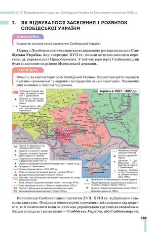 23. Правобережне козацтво, Слобідська Україна та Запорожжя наприкінці XV II ст.
2. ЯК ВІДБУВАЛОСЯ ЗАСЕЛЕННЯ І РОЗВИТОК
СЛОБІДСЬКОЇ УКРАЇНИ
ПОМІРКУЙТЕ
Визначте основні хвилі заселення Слобідської України.
Поряд з Лівобережною гетьманською державою розташовувалася Сло­
бідська Україна, яку в середині XVII ст. почали активно заселяти пере­
селенці, переважно із Правобережжя. У той час територія Слобожанщини
була південною окраїною Московської держави.
ДОСЛІДІТЬ
[
Опишіть за картою територію Слобідської України. Схарактеризуйте переваги
й ризики проживання та ведення господарства на цих територіях. Порівняйте
свої висновки з текстом підручника.
Гом
еле
.Курськ
£4срміп«
ОЛУЦЬК
ЖИТОМИР
Одш'ркд
город
П»юлоч &
О Б»/ Церкм
Ж
и
£
м
ж
>
&
?
‘
ХоіИх
і Ягорлик
—| Українська козацька дер­
жава, об'єднана гетьма
ном П. Дорошенком
Обрання Д. Многогріш­
ного гетьманом Лівобе­
режжя
Українські міста, зай­
няті московськими
гарнізонами
ьР
- Україна в 1667-1687 рр.
и
Перехід П. Дорошенка під
турецький протекторат
А Обрання гетьманом П. Суховія
» Обрання гетьманом Правобе-
режної України М.Ханенка
Похідпольського війська проти
* П. Дорошенка восени 1671 р.
А Обрання І.Самойловича гетьманом Лівобережжя (17 травня 1672р.)
^ Резиденція І. Самойловича
►Походи турецьких війську 1672-1675 рр.
О Облога й падіння Кам'янецької фортеці (серпень 1672 р.)
Бучацький мирний договір (18 жовтня 1672 р.)
р (Територія, яка за Бучацьким договором переходила до складу
Османської імперії
» Міста, знищені турецькими вояками улипні - листопаді 1674 р.
— — Похід запорожців на чолі з І. Сірком на Крим (липень 1675 р.)
Перехід П. Дорошенка під зверхність московського царя
Бахчисарайський мирний договір (13 січня 1681 р.)
А
х
ж
с
ал ксрм сиу
Перекоп ^
°ХАФА
• Б А Х Ч И С А Р А Й
Чигиринські походи
турецького війська
Облога і падіння Чи­
гирина
Зречення П. До­
рошенком геть­
манства на користь
І. Самойловича
Кордони Московії
та Речі Посполитої
за умовами Вічного
миру 1686 р.
Призначення Ю. Хмельницького «княземСарматії»
Перший Кримський похідмосковсько-українсько­
го війська (травень-червень 1687 р.)
Усунення І.Самойловича відвлади (липень 1687 р.)
Державні кордони на 1686 р.
Колонізація Слобожанщини протягом ХУІІ-ХУІП ст. відбувалася кіль­
кома хвилями. Оскільки новостворені поселення звільнялися від подат­
ків, то й називалися вони за давньою українською традицією слободами.
Звідси походить і назва краю — Слобідська Україна, або Слобожанщина.
189
 