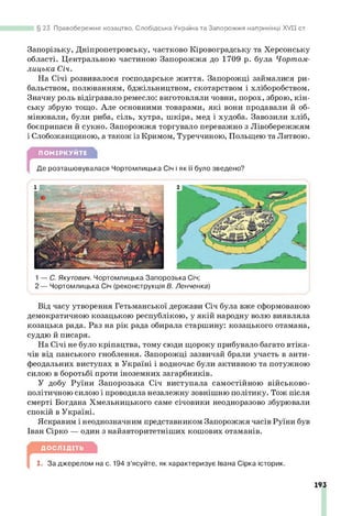 23. Правобережне козацтво, Слобідська Україна та Запорожжя наприкінці XV II ст.
Запорізьку, Дніпропетровську, частково Кіровоградську та Херсонську
області. Центральною частиною Запорожжя до 1709 р. була Чортом-
лицька Січ.
На Січі розвивалося господарське життя. Запорожці займалися ри­
бальством, полюванням, бджільництвом, скотарством і хліборобством.
Значну роль відігравало ремесло: виготовляли човни, порох, зброю, кін­
ську збрую тощо. Але основними товарами, які вони продавали й об­
мінювали, були риба, сіль, хутра, шкіра, мед і худоба. Завозили хліб,
боєприпаси й сукно. Запорожжя торгувало переважно з Лівобережжям
і Слобожанщиною, а також із Кримом, Туреччиною, Польщею та Литвою.
ПОМІРКУЙТЕ
Де розташовувалася Чортомлицька Січ і як її було зведено?
1— С. Якутович. Чортомлицька Запорозька Січ;
2 — Чортомлицька Січ (реконструкція В. Ленченка)
Від часу утворення Гетьманської держави Січ була вже сформованою
демократичною козацькою республікою, у якій народну волю виявляла
козацька рада. Раз на рік рада обирала старшину: козацького отамана,
суддю й писаря.
На Січі не було кріпацтва, тому сюди щороку прибувало багато втіка­
чів від панського гноблення. Запорожці зазвичай брали участь в анти­
феодальних виступах в Україні і водночас були активною та потужною
силою в боротьбі проти іноземних загарбників.
У добу Руїни Запорозька Січ виступала самостійною військово-
політичною силою і проводила незалежну зовнішню політику. Тож після
смерті Богдана Хмельницького саме січовики неодноразово збурювали
спокій в Україні.
Яскравим і неоднозначним представником Запорожжя часів Руїни був
Іван Сірко — один з найавторитетніших кошових отаманів.
ДОСЛІДІТЬ
1. За джерелом на с. 194 з’ясуйте, як характеризує Івана Сірка історик.
193
 