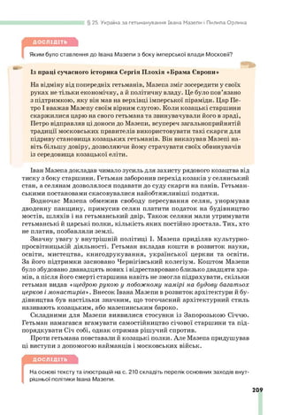 25. Україна за гетьманування Івана Мазепи і Пилипа Орлика
ДОСЛІДІТЬ
Яким було ставлення до Івана Мазепи з боку імперської влади Московії?
Із праці сучасного історика Сергія Плохія «Брама Європи»
На відміну від попередніх гетьманів, Мазепа зміг зосередити у своїх
руках не тільки економічну, а й політичну владу. Це було пов’язано
з підтримкою, яку він мав на верхівці імперської піраміди. Цар Пе­
тро І вважав Мазепу своїм вірним слугою. Коли козацькі старшини
скаржилися царю на свого гетьмана та звинувачували його в зраді,
Петро відправляв ці доноси до Мазепи, всупереч загальноприйнятій
традиції московських правителів використовувати такі скарги для
підриву становища козацьких гетьманів. Він виказував Мазепі на­
віть більшу довіру, дозволяючи йому страчувати своїх обвинувачів
із середовища козацької еліти.
Іван Мазепа докладав чимало зусиль для захисту рядового козацтва від
тиску з боку старшини. Гетьман заборонив перехід козаків у селянський
стан, а селянам дозволялося подавати до суду скарги на панів. Гетьман­
ськими постановами скасовувалися найобтяжливіші податки.
Водночас Мазепа обмежив свободу пересування селян, унормував
дводенну панщину, примусив селян платити податок на будівництво
мостів, шляхів і на гетьманський двір. Також селяни мали утримувати
гетьманські й царські полки, кількість яких постійно зростала. Тих, хто
не платив, позбавляли землі.
Значну увагу у внутрішній політиці І. Мазепа приділяв культурно-
просвітницькій діяльності. Гетьман вкладав кошти в розвиток науки,
освіти, мистецтва, книгодрукування, української церкви та освіти.
За його підтримки засновано Чернігівський колегіум. Коштом Мазепи
було збудовано дванадцять нових і відреставровано близько двадцяти хра­
мів, а після його смерті старшина навіть не змогла підрахувати, скільки
гетьман видав «щедрою рукою у побожному намірі на будову багатьох
церков і монастирів». Внесок Івана Мазепи в розвиток архітектури й бу­
дівництва був настільки значним, що тогочасний архітектурний стиль
називають козацьким, або мазепинським бароко.
Складними для Мазепи виявилися стосунки із Запорозькою Січчю.
Гетьман намагався вгамувати самостійництво січової старшини та під­
порядкувати Січ собі, однак отримав рішучий спротив.
Проти гетьмана повставали й козацькі полки. Але Мазепа придушував
ці виступи з допомогою найманців і московських військ.
ДОСЛІДІТЬ
[
На основі тексту та ілюстрацій на с. 210 складіть перелік основних заходів внут­
рішньої політики Івана Мазепи.
209
 