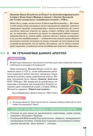 26. Гетьманщина в першій половині X V III ст.
Промова Павла Полуботка до Петра І за свідченням французького
історика Жана-Бенуа Шерера в книжці «Літопис Малоросії,
або Історія запорозьких і українських козаків», 1788 р.
Знаю і бачу, царю, що ви хочете згубити мою Батьківщину... Ви стави­
те себе понад усіма законами й хочете знищити всі привілеї, урочисто
стверджені вашими попередниками і вашою величністю; ви хочете
покласти свавільні податки на народ, котрого свободу самі визнали;
ви, не вагаючись, посилаєте на важкі та принизливі роботи козаків,
приневолюючи їх, неначе рабів, копати канали у ваших володіннях;
ащо для нас найобразливіше — позбавляєте нас нашого права обирати
вольними голосами гетьманів та інших старшин; ви настановили нам
суддями великоросів, які не знають або вдають, що не знають наших
прав і привілеїв, та повсюдно всіма способами нас неволять і ображають.
2. ЯК ГЕТЬМАНУВАВ ДАНИЛО АПОСТОЛ
ПОМІРКУЙТЕ
[
Які фактори зовнішньої і внутрішньої політики дали змогу Данилові Апостолу
стабілізувати ситуацію в Гетьманщині?
Свою діяльність Малоросійська колегія при­
пинила лише в 1727 р., коли наближення росій­
сько-турецької війни змусило імперську владу
змінити політику щодо українських земель. Но­
вим гетьманом було обрано Данила Апостола
(1727-1734 рр.). Він звернувся до російського ім­
ператора з петицією про повернення Україні ко­
лишніх прав і вольностей згідно з угодою 1654 р.
Натомість одержав «Рішительні пункти».
Ольга Мордвинова. Данило Апостол, 1920-ті роки
ДОСЛІДІТЬ
[
1. Чи можна вважати «Рішительні пункти» кроком уперед у боротьбі за авто­
номію Гетьманщини? Чому?
З І ЗМ ІС Т У УМ О В, ВИ КЛ А Д ЕН И Х У «РІШ И Т ЕЛ ЬН И Х ПУНКТАХ»
Гетьман не мав права на дипломатичні переговори, окрім питань
кордонів з Польщею і Кримом.
Генеральній (Військовій) Раді дозволялось «обирати» затвердженого
імператором гетьмана. Генеральну старшину та полковників затвер­
джував імператор, лише нижню — гетьман.
 