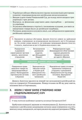 РОЗДІЛ V. Україна та ранньомодерні імперії XV III ст.
Українське військо обмежувалося трьома полками (крім реєстрових
козаків) і підпорядковувалося російським воєначальникам.
Вищим судом ставав Генеральний Суд, до складу якого входило троє
українців і троє росіян.
Контроль за фінансами доручався двом підскарбіям — росіянину
та українцю.
Усувалися обмеження в торгівлі з іноземними купцями, але мито за
імпортовані товари йшло до російської скарбниці.
Росіянам дозволялося купувати землі, але заборонялося привозити
російських кріпаків.
2. Зважаючи на реальні обставини, Данило Апостол узявся за здійснення
реформ, спрямованих на впорядкування внутрішнього життя Гетьманщи­
ни. На основі схеми визначте, які реформи запровадив Данило Апостол,
і поясніть, який вплив на життя України мала кожна з них.
Повернення Встановлення Реформування судів.
в державне державних Запровадження обов’язкових
користування частини податків, судових документів.
земель, захоплених що збільшувало Зведення законів
старшиною бюджет до одного збірника
Р Е Ф О Р М И ДАНИЛА АПОСТОЛА
Повернення права
вивозити товари на
західноєвропейські
ринки. Налагодження
торговельних зв’язків
із Кримом
Зменшення ро­
сійських полків
в Україні до 6.
Зменшення кіль­
кості російських
чиновників
Відновлення права гетьмана
призначати генеральну
старшину і полковників.
Повернення Січі під владу
гетьмана. Заснування
Нової Січі
Данилу Апостолу вдалося на певний час загальмувати російський на­
ступ на суверенітет Гетьманщини. Помер гетьман на 80-му році життя,
поховано його в Сорочинцях.
3. КОЛИ І ЧОМУ БУЛО УТВОРЕНО н о в у
(ПІДПІЛЬНЕНСЬКУ) СІЧ
г
ПОМІРКУЙТЕ
У чому полягали особливості розвитку останньої Запорозької Січі?
Здобутком козацької держави за гетьманування Д. Апостола стало по­
годження з російськими урядовцями питання щодо повернення під геть­
манську владу запорожців, які врятувалися від царської розправи в 1709 р.
220
 