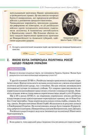 мусульманське населення Криму зрівнювалися
в громадянських правах. Це викликало татарські
бунти й заворушення, які придушили російські
війська з допомогою грецького населення.
Громадянська ворожнеча, викликана урядови­
ми реформами на півострові, та дії російського
війська проти татарського населення спричи­
нили політичну й економічну нестабільність
у Кримському ханаті. Ще більших збитків ха-
нату завдало переселення кримських християн
до Новоросійської та Азовської губерній, здій­
снене царським урядом.
Складіть хронологічний ланцюжок подій, що призвели до ліквідації Кримського
ханства.
1774-_____ _____ -______
§ 29. Південноукраїнські
2. ЯКОЮ БУЛА ІМПЕРСЬКА ПОЛІТИКА РОСІЇ
ЩОДО ПІВДНЯ УКРАЇНИ
ПОМІРКУЙТЕ
[
Визначте основні соціальні групи, які освоювали Південь України. Якими були
результати політики колонізації наприкінці століття?
У другій половині XVIII ст. Російська імперія привласнила південні укра­
їнські землі. Відтоді почалася їх активна колонізація як у межах відповідної
політики російського уряду, так і стихійно. На цих землях засновувалися
господарські хутори та козацькі слободи. Тут широко практикувалося ви­
користання вільнонайманої праці селян-утікачів і козацької сіроми. Наяв­
ність вільних земель стимулювала переселення сюди людей з усієї України.
Ще в 50-х роках XVIII ст. на південних українських землях російська
влада створила нові адміністративно-територіальні одиниці, як-от Нова Сер­
бія і Слов’яносербія. Сюди переселилося кілька сотень сербів, угорців, бол­
гар, греків. Згодом населення Нової Сербії збільшилося за рахунок козаків
з Лівобережної України. На колонізованих землях було створено Новоросій­
ську губернію із центром у Новоросійську (згодом Катеринослав, нині Дніпро).
Російська влада й надалі залучала іноземців до колонізації Північного
Причорномор’я.
ПОМІРКУЙТЕ
Як ви думаєте, чому царський уряд створював пільгові умови для переселенців?
237
землі і Крим у X V III ст.
Невідомий автор.
Шагін-Гірей, 1780-ті рр.
 