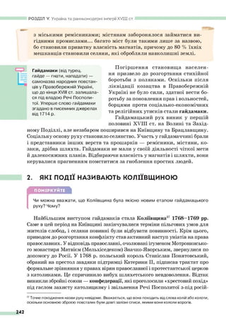 з міськими ремісниками; містянам заборонялося займатися ви­
гідними промислами... багато міст були такими лише за назвою,
бо становили приватну власність магнатів, причому до 80 % їхніх
мешканців становили селяни, які обробляли навколишні землі.
РОЗДІЛ V. Україна та ранньомодерні імперії XV III ст.
Гайдамаки (відтурец.
гайде — гнати, нападати) —
самоназва народних повстан­
ців у Правобережній Україні,
що до кінця XVIII ст. залишала­
ся під владою Речі Посполи­
тої. Уперше слово гайдамаки
згадано в писемних джерелах
від 1714 р.
Погіршення становища населен­
ня призвело до розгортання стихійної
боротьби з поляками. Оскільки після
ліквідації козацтва в Правобережній
Україні не було сили, здатної вести бо­
ротьбу за поновлення прав і вольностей,
борцями проти соціально-економічних
та релігійних утисків стали гайдамаки.
Гайдамацький рух виник у першій
половині XVIII ст. на Волині та Захід­
ному Поділлі, але незабаром поширився на Київщину та Брацлавщину.
Соціальну основу руху становило селянство. Участь у гайдамаччині брали
і представники інших верств та прошарків — ремісники, містяни, ко­
заки, дрібна шляхта. Гайдамаки не мали у своїй діяльності чіткої мети
й далекосяжних планів. Відбираючи власність у магнатів і шляхти, вони
керувалися прагненням помститися за гноблення простих людей.
2. ЯКІ ПОДІЇ НАЗИВАЮТЬ КОЛІЇВЩИНОЮ
ПОМІРКУЙТЕ
[
Чи можна вважати, що Коліївщина була якісно новим етапом гайдамацького
руху? Чому?
Найбільшим виступом гайдамаків стала Коліївщина3
7 1768—
1769 рр.
Саме в цей період на Київщині закінчувалися терміни пільгових умов для
жителів слобод, і селяни повинні були відбувати повинності. Крім цього,
приводом до розгортання конфлікту став активний наступ уніатів на права
православних. У відповідь православні, очолювані ігуменом Мотронинсько-
го монастиря Матвієм (Мельхіседеком) Значко-Яворським, звернулися по
допомогу до Росії. У 1768 р. польський король Станіслав Понятовський,
обраний на престол завдяки підтримці Катерини II, підписав трактат про
формальне зрівняння у правах вірян православної і протестантської церков
з католиками. Це спричинило вибух шляхетського невдоволення. Відтак
виникли збройні союзи — конфедерації, які проголосили «хрестовий похід»
під гаслом захисту католицизму і звільнення Речі Посполитої з-під росій-
3
7Точне походження назви руху невідоме. Вважається, що вона походить від слова колій або колоти,
оскільки основною зброєю повсталих були довгі залізні списи, якими вони кололи ворогів.
242
 