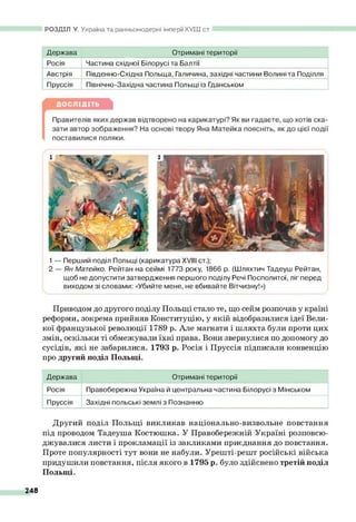 РОЗДІЛ V. Україна та ранньомодерні імперії XV III ст.
Держава Отримані території
Росія Частина східної Білорусі та Балтії
Австрія Південно-Східна Польща, Галичина, західні частини Волині та Поділля
Пруссія Північно-Західна частина Польщі із Гданськом
1— Перший поділ Польщі (карикатура XVIII ст.);
2 — Ян Матейко. Рейтан на сеймі 1773 року, 1866 р. (Шляхтич Тадеуш Рейтан,
щоб не допустити затвердження першого поділу Речі Посполитої, ліг перед
виходом зі словами: «Убийте мене, не вбивайте Вітчизну!»)
Приводом до другого поділу Польщі стало те, що сейм розпочав у країні
реформи, зокрема прийняв Конституцію, у якій відобразилися ідеї Вели­
кої французької революції 1789 р. Але магнати і шляхта були проти цих
змін, оскільки ті обмежували їхні права. Вони звернулися по допомогу до
сусідів, які не забарилися. 1793 р. Росія і Пруссія підписали конвенцію
про другий поділ Польщі.
Держава Отримані території
Росія Правобережна Україна й центральна частина Білорусі з Мінськом
Пруссія Західні польські землі з Познанню
Другий поділ Польщі викликав національно-визвольне повстання
під проводом Тадеуша Костюшка. У Правобережній Україні розповсю­
джувалися листи і прокламації із закликами приєднання до повстання.
Проте популярності тут вони не набули. Урешті-решт російські війська
придушили повстання, після якого в 1795 р. було здійснено третій поділ
Польщі.
248
 