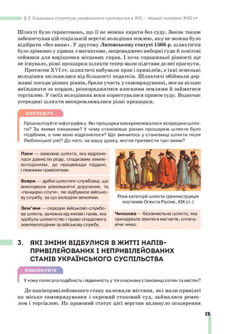 3. Соціальна структура українського суспільства в XVI — першій половині X V II ст.
Шляхті було гарантовано, що її не можна карати без суду. Закон також
забезпечував цій соціальній верстві володіння землею, яку не можна було
відібрати «без вини». У другому Литовському статуті 1566 р. шляхтичів
було зрівняно у правах з магнатами, запроваджено виборні суди й повітові
сеймики для вирішення місцевих справ. І хоча справжньої рівності ще
не існувало, різні прошарки шляхти тепер мали підстави до неї прагнути.
Протягом XVI ст. шляхтичі набували прав і привілеїв, а їхні земельні
володіння звільнялися від більшості податків. Шляхтичі обіймали дер­
жавні посади різних рівнів, брали участь у самоврядуванні, могли вільно
виїжджати за кордон, розпоряджатися власними землями й займатися
торгівлею. У своїх володіннях вони користувалися правом суду. Водночас
усередині шляхти виокремлювалися різні прошарки.
ДОСЛІДІТЬ
Проаналізуйте інфографіку. Які прошарки виокремлювалися всередині шлях­
ти? За якими ознаками? У чому становище різних прошарків шляхти було
подібним, а чим воно відрізнялося? Що змінилось у становищі шляхти після
Люблінської унії? До чого, на вашу думку, могли призвести такі зміни?
Пани — заможна шляхта, яка відрізня­
лася давністю роду, спадковим земле­
володінням, де працювади піддані,
і певними привілеями.
Бояри — дрібні шляхтичі-службовці, що
виконували різноманітні доручення, та
«панцирні слуги», які відбували військо­
ву службу, за що володіли землями.
Зем ’яни — середня військово-службо-
ва шляхта, залежна від князів і панів, яка
здобула шляхетство і право спадкового
землеволодіння за військову службу.
Різні категорії шляхти (реконструкція
костюмів Огюста Расіне, XIX ст.)
Чиншова — безземельна шляхта, яка
орендувала землю в магнатів, сплачу­
ючи чинш.
3. ЯКІ ЗМІНИ ВІДБУЛИСЯ В ЖИТТІ НАПІВ-
ПРИВІЛЕЙОВАНИХ І НЕПРИВІЛЕЙОВАНИХ
СТАНІВ УКРАЇНСЬКОГО СУСПІЛЬСТВА
ПОМІРКУЙТЕ
У чому полягала подібність і відмінність у тогочасному становищі селян та містян?
До напівпривілейованого стану належали містяни, які мали привілеї
на міське самоврядування і окремий становий суд, займалися ремес­
лом і торгівлею. На правовий статус цієї верстви вплинуло поширення
25
 