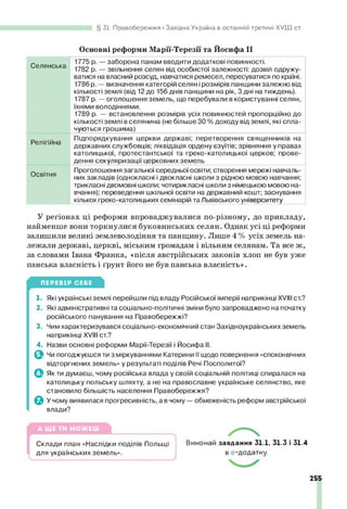 31. Правобережжя і Західна Україна в останній третині X V III ст.
Основні реформи Марії-Терезії та Йосифа II
Селянська
1775 р. — заборона панам вводити додаткові повинності.
1782 р. — звільнення селян від особистої залежності: дозвіл одружу­
ватися на власний розсуд, навчатися ремесел, пересуватися по країні.
1786 р. — визначення категорій селян ірозмірів панщини залежно від
кількості землі (від 12до 156 днів панщини на рік, 3 дні на тиждень).
1787 р. — оголошення земель, що перебували в користуванні селян,
їхніми володіннями.
1789 р. — встановлення розмірів усіх повинностей пропорційно до
кількості землі в селянина (не більше ЗО % доходу від землі, які спла­
чуються грошима)
Релігійна
Підпорядкування церкви державі; перетворення священників на
державних службовців; ліквідація ордену єзуїтів; зрівняння у правах
католицької, протестантської та греко-католицької церков; прове­
дення секуляризації церковних земель
Освітня
Проголошення загальної середньої освіти; створення мережі навчаль­
них закладів (однокласні і двокласні школи з рідною мовою навчання;
трикласні двомовні школи; чотирикласні школи з німецькою мовою на­
вчання); переведення шкільної освіти на державний кошт; заснування
кількох греко-католицьких семінарій та Львівського університету
У регіонах ці реформи впроваджувалися по-різному, до прикладу,
найменше вони торкнулися буковинських селян. Однак усі ці реформи
залишили великі землеволодіння та панщину. Лише 4 % усіх земель на­
лежали державі, церкві, міським громадам і вільним селянам. Та все ж,
за словами Івана Франка, «після австрійських законів хлоп не був уже
панська власність і ґрунт його не був панська власність».
ПЕРЕВІР СЕБЕ
1. Які українські землі перейшли під владу Російської імперії наприкінці XVIII ст.?
2. Які адміністративні та соціально-політичні зміни було запроваджено на початку
російського панування на Правобережжі?
3. Чим характеризувався соціально-економічний стан Західноукраїнських земель
наприкінці XVIII ст.?
4. Назви основні реформи Марії-Терезії і Йосифа II.
О Чи погоджуєшся ти з міркуваннями Катерини II щодо повернення «споконвічних
відторгнених земель» у результаті поділів Речі Посполитої?
ф Як ти думаєш, чому російська влада у своїй соціальній політиці спиралася на
католицьку польську шляхту, а не на православне українське селянство, яке
становило більшість населення Правобережжя?
О У чому виявилася прогресивність, а в чому — обмеженість реформ австрійської
влади?
Склади план «Наслідки поділів Польщі Виконай завдання 31.1, 31.3 і 31.4
для українських земель». в е-додатку.
255
 