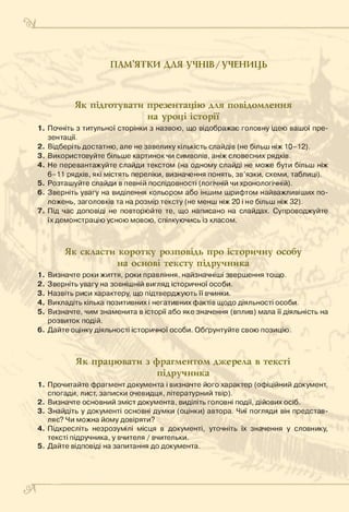 ПАМ’ЯТКИ ДЛЯ учнів/УЧЕНИЦЬ
Як підготувати презентацію для повідомлення
на уроці історії
1. Почніть з титульної сторінки з назвою, що відображає головну ідею вашої пре­
зентації.
2. Відберіть достатню, але не завелику кількість слайдів (не більш ніж 10-12).
3. Використовуйте більше картинок чи символів, аніж словесних рядків.
4 . Не перевантажуйте слайди текстом (на одному слайді не може бути більш ніж
6-11 рядків, які містять переліки, визначення понять, зв’язки, схеми, таблиці).
5. Розташуйте слайди в певній послідовності (логічній чи хронологічній).
6. Зверніть увагу на виділення кольором або іншим шрифтом найважливіших по­
ложень, заголовків та на розмір тексту (не менш ніж 20 і не більш ніж 32).
7 . Під час доповіді не повторюйте те, що написано на слайдах. Супроводжуйте
їх демонстрацію усною мовою, спілкуючись із класом.
Як скласти коротку розповідь про історичну особу
на основі тексту підручника
1. Визначте роки життя, роки правління, найзначніші звершення тощо.
2. Зверніть увагу на зовнішній вигляд історичної особи.
3. Назвіть риси характеру, що підтверджують її вчинки.
4 . Викладіть кілька позитивних і негативних фактів щодо діяльності особи.
5. Визначте, чим знаменита в історії або яке значення (вплив) мала її діяльність на
розвиток подій.
6. Дайте оцінку діяльності історичної особи. Обґрунтуйте свою позицію.
Як працювати з фрагментом джерела в тексті
підручника
1. Прочитайте фрагмент документа і визначте його характер (офіційний документ,
спогади, лист, записки очевидця, літературний твір).
2. Визначте основний зміст документа, виділіть головні події, дійових осіб.
3. Знайдіть у документі основні думки (оцінки) автора. Чиї погляди він представ­
ляє? Чи можна йому довіряти?
4 . Підкресліть незрозумілі місця в документі, уточніть їх значення у словнику,
тексті підручника, у вчителя / вчительки.
5 . Дайте відповіді на запитання до документа.
&
 