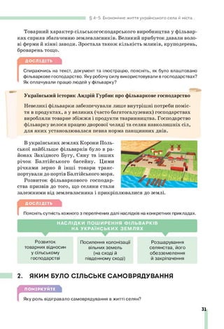 4-5. Економічне життя українського села й міста.
Товарний характер сільськогосподарського виробництва у фільвар­
ках сприяв збагаченню землевласників. Великий прибуток давали воло­
ві ферми й кінні заводи. Зростала також кількість млинів, круподерень,
броварень тощо.
ДОСЛІДІТЬ
[
Спираючись на текст, документ та ілюстрацію, поясніть, як було влаштовано
фільваркове господарство. Яку робочу силу використовували в господарствах?
Як оплачували працю людей у фільварку?
Український історик Андрій Гурбик про фільваркове господарство
Невеликі фільварки забезпечували лише внутрішні потреби поміс-
тя в продуктах, а у великих (часто багатогалузевих) господарствах
виробляли товарне збіжжя і продукти тваринництва. Господарство
фільварку велося працею дворової челяді та селян навколишніх сіл,
для яких установлювалася певна норма панщинних днів.
В українських землях Корони Поль­
ської найбільше фільварків було в ра­
йонах Західного Бугу, Сяну та інших
річок Балтійського басейну. Цими
річками зерно й інші товари транс­
портували до портів Балтійського моря.
Розвиток фільваркового господар­
ства призвів до того, що селяни стали
залежними від землевласника і прикріплювалися до землі.
г ДОСЛІДІТЬ
Поясніть сутність кожного з перелічених далі наслідків на конкретних прикладах.
Н А С Л ІД КИ П О Ш И РЕ Н Н Я Ф ІЛ Ь В А Р К ІВ
НА У К Р А ЇН С Ь К И Х З Е М Л Я Х
Розвиток
товарних відносин
у сільському
господарстві
Посилення колонізації
вільних земель
(на сході й
південному сході)
Розшарування
селянства, його
обезземелення
й закріпачення
2. ЯКИМ БУЛО СІЛЬСЬКЕ САМОВРЯДУВАННЯ
ПОМІРКУЙТЕ
Яку роль відігравало самоврядування в житті селян?
31
 