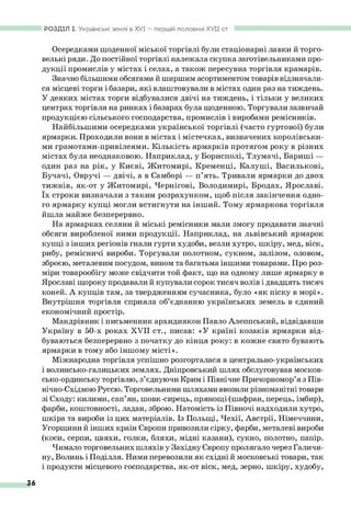 РОЗДІЛ І. Українські землі в X V I— першій половині XVII ст.
Осередками щоденної міської торгівлі були стаціонарні лавки й торго­
вельні ряди. До постійної торгівлі належала скупка заготівельниками про­
дукції промислів у містах і селах, а також пересувна торгівля крамарів.
Значно більшими обсягами й ширшим асортиментом товарів відзначали­
ся місцеві торги і базари, які влаштовували в містах один раз на тиждень.
У деяких містах торги відбувалися двічі на тиждень, і тільки у великих
центрах торгівля на ринках і базарах була щоденною. Торгували зазвичай
продукцією сільського господарства, промислів і виробами ремісників.
Найбільшими осередками української торгівлі (часто гуртової) були
ярмарки. Проходили вони в містах і містечках, визначених королівськи­
ми грамотами-привілеями. Кількість ярмарків протягом року в різних
містах була неоднаковою. Наприклад, у Борисполі, Тлумачі, Бариші —
один раз на рік, у Києві, Житомирі, Кременці, Калуші, Василькові,
Бучачі, Овручі — двічі, а в Самборі — п’ять. Тривали ярмарки до двох
тижнів, як-от у Житомирі, Чернігові, Володимирі, Бродах, Ярославі,
їх строки визначали з таким розрахунком, щоб після закінчення одно­
го ярмарку купці могли встигнути на інший. Тому ярмаркова торгівля
йшла майже безперервно.
На ярмарках селяни й міські ремісники мали змогу продавати значні
обсяги виробленої ними продукції. Наприклад, на львівський ярмарок
купці з інших регіонів гнали гурти худоби, везли хутро, шкіру, мед, віск,
рибу, ремісничі вироби. Торгували полотном, сукном, залізом, оловом,
зброєю, металевим посудом, вином та багатьма іншими товарами. Про роз­
міри товарообігу може свідчити той факт, що на одному лише ярмарку в
Ярославі щороку продавали й купували сорок тисяч волів і двадцять тисяч
коней. А купців там, за твердженням сучасника, було «як піску в морі».
Внутрішня торгівля сприяла об’єднанню українських земель в єдиний
економічний простір.
Мандрівник і письменник архидиякон Павло Алеппський, відвідавши
Україну в 50-х роках XVII ст., писав: «У країні козаків ярмарки від­
буваються безперервно з початку до кінця року: в кожне свято бувають
ярмарки в тому або іншому місті».
Міжнародна торгівля успішно розгорталася в центрально-українських
і волинсько-галицьких землях. Дніпровський шлях обслуговував москов­
сько-ординську торгівлю, з’єднуючи Крим і Північне Причорномор’я з Пів-
нічно-Східною Руссю. Торговельними шляхами ввозили різноманітні товари
зі Сходу: килими, сап’ян, шовк-сирець, прянощі (шафран, перець, імбир),
фарби, коштовності, ладан, зброю. Натомість із Півночі надходили хутро,
шкіра та вироби із цих матеріалів. Із Польщі, Чехії, Австрії, Німеччини,
Угорщини й інших країн Європи привозили сірку, фарби, металеві вироби
(коси, серпи, цвяхи, голки, бляхи, мідні казани), сукно, полотно, папір.
Чимало торговельних шляхів у Західну Європу пролягало через Галичи­
ну, Волинь і Поділля. Ними перевозили як східні й московські товари, так
і продукти місцевого господарства, як-от віск, мед, зерно, шкіру, худобу,
36
 