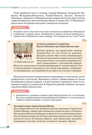 РОЗДІЛ І. Українські землі в X V I— першій половині XVII ст.
Унію прийняли шість із восьми єпархій Київської митрополії: Ки­
ївська, Володимир-Волинська, Турово-Пінська, Луцька, Холмська
і Полоцька. Львівська та Перемишльська єпархії виступили проти унії як
і церковні братства, містяни Львова, Києва та інших міст. У Подніпров’ї
проти цього об’єднання виступило запорозьке козацтво.
ДОСЛІДІТЬ
[
Укладення унії та опір проти неї й досі залишаються предметом обговорення
в церковних і наукових колах. Ознайомтеся з думкою сучасної української іс-
торикині Наталі Яковенко із цього приводу. Чи погоджуєтеся ви з нею? Чому?
Сучасна українська історикиня
Наталя Яковенко про Берестейську унію
Мусимо визнати, що православна громада
України-Русі на унії нічого не втрачала.
Владики-уніати через голову можновладців
Польської католицької церкви шукали опіки
могутнього Риму і тим самим зміцнювали по­
зиції православних у католицькій державі.
Нічого не загрожувало й зовнішній обрядовості східної церкви. Тож
в основі ворожого ставлення до унії лежав опір новизні, неприйнят­
тя нововведення, що сприймалося як замах на усталену старовину.
Відтоді розпочалося протистояння в церковному та світському житті
українського суспільства. Ворожнеча уніатів і православних не тільки
поглиблювала розкол церкви, а й роз’єднувала українські землі та по­
силювала напругу в суспільстві. Історики по-різному оцінюють наслідки
і значення Берестейської унії.
ДОСЛІДІТЬ
[
1. Ознайомтеся з думками істориків щодо Берестейської унії та її наслідків.
Які з них є суперечливими (контроверсійними)? Виберіть ті, які ви вважаєте
найбільш обґрунтованими, і поясніть свою думку.
Чеський історик церкви Едуард Вінтер
Після Берестейської унії виявився трагізм становища Української
Унійної Церкви, православні ненавиділи уніатів за зраду, а Римсько-
Католицька (Польська) Церква не вважала їх за повноцінних грома­
дян, бо вирішальним для неї було питання національності. Поляки
прагнули такого об’єднання Церков, щоб православні цілковито
відмовилися від своїх догматів, історичної традиції, обрядів.
Акт Берестейської унії
 
