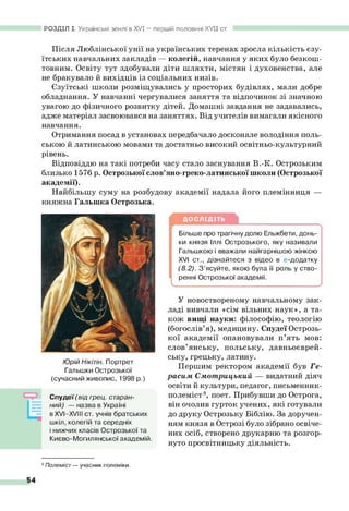 Після Люблінської унії на українських теренах зросла кількість єзу­
їтських навчальних закладів — колегій, навчання у яких було безкош­
товним. Освіту тут здобували діти шляхти, містян і духовенства, але
не бракувало й вихідців із соціальних низів.
Єзуїтські школи розміщувались у просторих будівлях, мали добре
обладнання. У навчанні чергувалися заняття та відпочинок зі значною
увагою до фізичного розвитку дітей. Домашні завдання не задавались,
адже матеріал засвоювався на заняттях. Від учителів вимагали якісного
навчання.
Отримання посад в установах передбачало досконале володіння поль­
ською й латинською мовами та достатньо високий освітньо-культурний
рівень.
Відповіддю на такі потреби часу стало заснування В.-К. Острозьким
близько 1576 р. Острозької слов’яно-греко-латинської школи (Острозької
академії).
Найбільшу суму на розбудову академії надала його племінниця —
РОЗДІЛ І. Українські землі в XVI — першій половині XV II ст.
ДОСЛІДІТЬ
Більше про трагічну долю Ельжбети, донь­
ки князя Іллі Острозького, яку називали
Гальшкою і вважали найгарнішою жінкою
XVI ст., дізнайтеся з відео в е-додатку
(8.2). З ’ясуйте, якою була її роль у ство­
ренні Острозької академії.
У новоствореному навчальному зак­
ладі вивчали «сім вільних наук», а та­
кож вищі науки: філософію, теологію
(богослів’я), медицину. Спудеї Острозь­
кої академії опановували п’ять мов:
слов’янську, польську, давньоєврей­
ську, грецьку, латину.
Першим ректором академії був Ге-
расим Смотрицький — видатний діяч
освіти й культури, педагог, письменник-
полеміст9, поет. Прибувши до Острога,
він очолив гурток учених, які готували
до друку Острозьку Біблію. За доручен­
ням князя в Острозі було зібрано освіче­
них осіб, створено друкарню та розгор­
нуто просвітницьку діяльність.
княжна Гальшка Острозька.
Юрій Нікітін. Портрет
Гальшки Острозької
(сучасний живопис, 1998 р.)
Спудеї (від грец. старан­
ний) — назва в Україні
в XVI—
XVIII ст. учнів братських
шкіл, колегій та середніх
і нижчих класів Острозької та
Києво-Могилянської академій
9Полеміст— учасник полеміки.
 