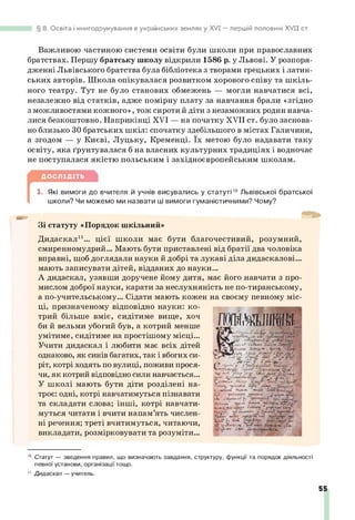 8. Освіта і книгодрукування в українських землях у XVI — першій половині XV II ст.
Важливою частиною системи освіти були школи при православних
братствах. Першу братську школу відкрили 1586 р. у Львові. У розпоря­
дженні Львівського братства була бібліотека з творами грецьких і латин­
ських авторів. Школа опікувалася розвитком хорового співу та шкіль­
ного театру. Тут не було станових обмежень — могли навчатися всі,
незалежно від статків, адже помірну плату за навчання брали «згідно
з можливостями кожного», тож сироти й діти з незаможних родин навча­
лися безкоштовно. Наприкінці XVI — на початку XVII ст. було заснова­
но близько ЗОбратських шкіл: спочатку здебільшого в містах Галичини,
а згодом — у Києві, Луцьку, Кременці. їх метою було надавати таку
освіту, яка ґрунтувалася б на власних культурних традиціях і водночас
не поступалася якістю польським і західноєвропейським школам.
ДОСЛІДІТЬ
[
1. Які вимоги до вчителя й учнів висувались у статуті1
0Львівської братської
школи? Чи можемо ми назвати ці вимоги гуманістичними? Чому?
Зі статуту «Порядок шкільний»
Дидаскал11... цієї школи має бути благочестивий, розумний,
смиренномудрий... Мають бути приставлені від братії два чоловіка
вправні, щоб доглядали науки й добрі та лукаві діла дидаскалові...
мають записувати дітей, відданих до науки...
А дидаскал, узявши доручене йому дитя, має його навчати з про­
мислом доброї науки, карати за неслухняність не по-тиранському,
а по-учительському... Сідати мають кожен на своєму певному міс­
ці, призначеному відповідно науки: ко­
трий більше вміє, сидітиме вище, хоч
би й вельми убогий був, а котрий менше
умітиме, сидітиме на простішому місці...
Учити дидаскал і любити має всіх дітей
однаково, як синів багатих, так і вбогих си­
ріт, котрі ходять по вулиці, поживи прося­
чи, як котрий відповідно сили навчається...
У школі мають бути діти розділені на­
троє: одні, котрі навчатимуться пізнавати
та складати слова; інші, котрі навчати­
муться читати і вчити напам’ять числен­
ні речення; треті вчитимуться, читаючи,
викладати, розмірковувати та розуміти...
1
0 Статут — зведення правил, що визначають завдання, структуру, функції та порядок діяльності
певної установи, організації тощо.
1
1 Дидаскал— учитель.
П 'Ш Ш І Ш
—
■
‘д7л Н
у
*
І г!» С«І . *.?•*!*
.<
г.ча.л.м
*;£' «ґґ
••І*' . 'ч Ім п/
■'.£чґЩ
'
-ІГЧ
*.
СЬ - -
‘Г У,* г-
■
'•
у
-
*
*
-
*
/
, ,*
• _,Г
ц
ій ЛГЛ'Ї9
у * ' •
*
/*
- ‘м
а
т
л ■
)
г
1
к
Ч
Ш
ж -#/.
іш
і . ^диг» £
<
т, Л
І
йі/Л
т
^
і
і
і
і
і
ш
4
»
*.т
ш
л
* їр
г.Ь
к
Г
'/
У
™
*
'*
’
‘
(и/агі М
1
&
4 Ч
аУ .*
?
•
*
іГ £
.
"
» <
—
•
.4 і.гхми» .чV. ,£т.
55
 