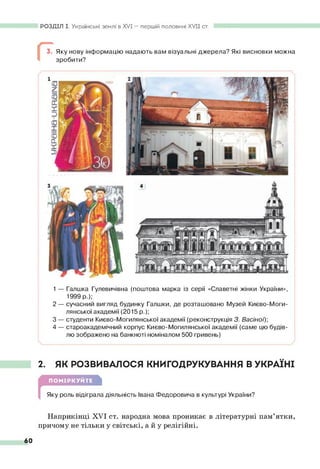 РОЗДІЛ І. Українські землі в XVI — першій половині XVII ст.
3. Яку нову інформацію надають вам візуальні джерела? Які висновки можна
зробити?
1— Галшка Гулевичівна (поштова марка із серії «Славетні жінки України»,
1999 р.);
2 — сучасний вигляд будинку Галшки, де розташовано Музей Києво-Моги­
лянської академії (2015 р.);
3 — студенти Києво-Могилянської академії (реконструкція 3. Васіно'ї)-
,
4 — староакадемічний корпус Києво-Могилянської академії (саме цю будів­
лю зображено на банкноті номіналом 500 гривень)
2. ЯК РОЗВИВАЛОСЯ КНИГОДРУКУВАННЯ В УКРАЇНІ
ПОМІРКУЙТЕ
Яку роль відіграла діяльність Івана Федоровича в культурі України?
Наприкінці XVI ст. народна мова проникає в літературні пам’ятки,
причому не тільки у світські, а й у релігійні.
60
 