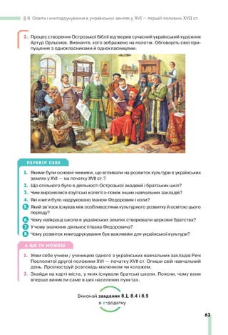 8. Освіта і книгодрукування в українських землях у XVI — першій половині XV II ст.
2. Процес створення Острозької Біблії відтворив сучасний український художник
Артур Орльонов. Визначте, кого зображено на полотні. Обговоріть свої при­
пущення з однокласниками й однокласницями.
ПЕРЕВІР СЕБЕ
1. Якими були основні чинники, що впливали на розвиток культури в українських
землях у XVI — на початку XVII ст.?
2. Що спільного було в діяльності Острозької академії і братських шкіл?
3. Чим вирізнялися єзуїтські колегії з-поміж інших навчальних закладів?
4. Які книги було надруковано Іваном Федоровим і коли?
Який зв’язок існував між особливостями культурного розвитку й освітою цього
періоду?
Чому найкращі школи в українських землях створювали церковні братства?
^ У чому значення діяльності Івана Федоровича?
ф Чому розвиток книгодрукування був важливим для української культури?
1. Уяви себе учнем / ученицею одного з українських навчальних закладів Речі
Посполитої другої половини XVI — початку XVII ст. Опиши свій навчальний
день. Проілюструй розповідь малюнком чи колажем.
2. Знайди на карті міста, у яких існували братські школи. Поясни, чому вони
вперше виникли саме в цих населених пунктах.
Виконай завдання 8.1, 8.4 і 8.5
в е-додатку.
63
 