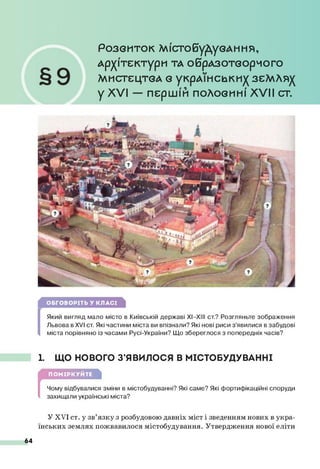 Р о з в и т о к М іс т о б у Д у в А н н я ,
А р х іт е к т у р и ТА О брАЗО ТвО рМ О ГО
М И С Т Е Ц Т В А Є укрА ЇН С Ь К И ^ ЗЄМЛЯ)(
у XVI — першій половині XVII ст.
ОБГОВОРІТЬ У КЛАСІ
(
Який вигляд мало місто в Київській державі XI—
XIII ст.? Розгляньте зображення
Львова в XVI ст. Які частини міста ви впізнали? Які нові риси з’явилися в забудові
міста порівняно із часами Русі-України? Що збереглося з попередніх часів?
1. ЩО НОВОГО З’ЯВИЛОСЯ В МІСТОБУДУВАННІ
ПОМІРКУЙТЕ
[
Чому відбувалися зміни в містобудуванні? Які саме? Які фортифікаційні споруди
захищали українські міста?
У XVI ст. у зв’язку з розбудовою давніх міст і зведенням нових в укра­
їнських землях пожвавилося містобудування. Утвердження нової еліти
64
 
