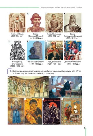 Ранньомодерна доба в історії людства й України
Княгиня Ольга Князь Князь Святослав Князь
(945-964 рр.) Ярослав Мудрий (964-972 рр.) Володимир Великий
(1019-1054 рр.) (980-1015 рр.)
Володимир Роман Мстиславич Лев Данилович Данило Романович
Ольгердович (1199-1205 рр.) (1264-1301 рр.) (1238-1264 рр.)
(1363-1392 рр.)
4. За ілюстраціями назвіть визначні здобутки української культури в IX—
XV ст.
та її внесок у загальноєвропейську спадщину.
7
 