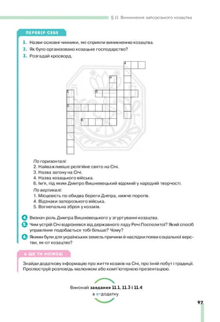 11. Виникнення запорозького козацтва
ПЕРЕВІР СЕБЕ
1. Назви основні чинники, які сприяли виникненню козацтва.
2. Як було організовано козацьке господарство?
3. Розгадай кросворд.
ІЗ
"
По горизонталі:
2. Найважливіше релігійне свято на Січі.
3. Назва загону на Січі.
4. Назва козацького війська.
6. Ім’я, під яким Дмитро Вишневецький відомий у народній творчості.
По вертикалі:
1. Місцевість по обидва береги Дніпра, нижче порогів.
4. Відзнаки запорозького війська.
5. Вогнепальна зброя у козаків.
ф Визнач роль Дмитра Вишневецького у згуртуванні козацтва,
ф Чим устрій Січі відрізнявся від державного ладу Речі Посполитої? Який спосіб
управління подобається тобі більше? Чому?
ф Якими були для українських земель причини й наслідки появи соціальної верс­
тви, як-от козацтво?
▲ ЩЕ ТИ МОЖЕШ
(
Знайди додаткову інформацію про життя козаків на Січі, про їхній побут ітрадиції.
Проілюструй розповідь малюнком або комп’ютерною презентацією.
Виконай завдання 11.1,11.3 і 11.4
в е-додатку.
 