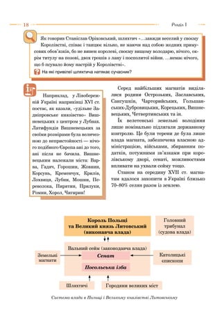 18 Розділ I
Серед найбільших магнатів виділя-
лися родини Острозьких, Заславських,
Сангушків, Чарторийських, Гольшан-
ських-Дубровицьких, Корецьких, Вишне-
вецьких, Четвертинських та ін.
Їх велетенські земельні володіння
лише номінально підлягали державному
контролю. Це були терени де була лише
влада магната, забезпечена власною ад-
міністрацією, військами, збиранням по-
датків, потужними зв’язками при коро-
лівському дворі, сенаті, можливостями
впливати на ухвали сейму тощо.
Станом на середину XVІІ ст. магна-
там вдалося захопити в Україні близько
70–80% селян разом із землею.
Як говорив Станіслав Оріховський, шляхтич «…завжди веселий у своєму
Королівстві, співає і танцює вільно, не маючи над собою жодних приму-
сових обов’язків, бо не винен королеві, своєму вищому володарю, нічого, ок-
рім титулу на позові, двох грошів з лану і посполитої війни. …немає нічого,
що б псувало йому настрій у Королівстві».
I	На які привілеї шляхтича натякає сучасник?
Вальний сейм (законодавча влада)
Головний
трибунал
(судова влада)
Католицькі
єпископи
Сенат
Посольська ізба
Земельні
магнати
Шляхтичі Городяни великих міст
Король Польщі
та Великий князь Литовський
(виконавча влада)
Система влади в Польщі і Великому князівстві Литовському
Наприклад, у Лівобереж-
ній Україні наприкінці XVІ ст.
постає, як казали, «удільне За-
дніпровське князівство» Виш-
невецьких з центром у Лубнах.
Латифундія Вишневецьких за
своїми розмірами була величез-
ною до непристойності — нічо-
го подібного Європа ані до того,
ані після не бачила. Вишне-
вецьким належали міста: Вар-
ва, Гадяч, Горошин, Жовнин,
Корсунь, Кременчук, Крилів,
Лохвиця, Лубни, Мошни, Пе-
револока, Пирятин, Прилуки,
Ромни, Хорол, Чигирин!
 