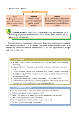 23Українські землі у ХVІ ст.
Толерантність — терпимість, здатність без агресії сприймати думки,
поведінку, форми самовираження та спосіб життя іншої людини, які від-
різняються від власних.
Слуги
Особисто вільні селяни,
які перебували на служ-
бі і за це користувалися
землею
Данники
Особисто вільні
та економічно незалежні
селяни, які сплачували
державі податок
(данину)
Тяглові
Могли бути і вільними, і кріпаками.
Працювали на державній або шлях-
тянській землі, за що відпрацьову-
вали панщину з власною худобою
(тяглом)
Селяни
Із представників різних верств населення формувався міжстановий соціаль-
ний прошарок козацтва, яке займалося степовими промислами і боролося з та-
таро-турецькими нападниками. Наприкінці ХVІ ст. воно оформлюється в окре-
мий стан суспільства.
ВИСНОВКИ
1.	У ХVІ ст. суспільство на українських землях зберігало становий
характер.
2.	Привілейовану частину населення складала шляхта і духовен-
ство.
3.	Серед шляхти виділялися магнати, які, маючи значні земельні
латифундії, фактично контролювали місцеву владу і впливали на
державну політику.
4.	Напівпривілейовану частину населення складали міщани.
5.	Найчисельнішу частину населення українських земель становили
селяни, які були позбавлені будь-яких привілеїв.
ЗАКРІПИМО ЗНАННЯ
1.	На які стани поділялося населення українських земель?
2.	Які стани користувалися привілеями?
3.	Який стан мав право на володіння і розпорядження землею?
4.	Чим була зумовлена поява магнатів?
5.	За яким принципом поділялися мешканці міст?
6.	На які групи поділялося селянство?
 