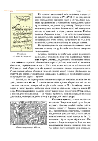 26 Розділ I
Як правило, селянський двір одержував в користу-
вання половину волока: у XVI–XVIII ст. на одне селян-
ське господарство припадав наділ у 10,7 га. Якщо кіль-
кість працездатних у селянському господарстві (димі)
було великим, то давали цілу волоку. Реформа також
впорядковувала податки і повинності, які виконували
селяни за можливість користуватися землею. Раніше
податки збиралися з диму. При цьому не враховувало-
ся кількість землі, закріпленої за ним. Тепер одиницею
оподаткування стала волока, що призвело до збільшен-
ня коштів у державній скарбниці та доходів шляхти.
Поступово приватні землевласники-шляхтичі стали
вводити волочну поміру і в своїх володіннях, створюю-
чи фільварки.
Аграрна реформа передбачала єдині повинності
для селян. Головними з них були панщина і грошо-
вий оброк (чинш). Додатковою повинністю вважа-
лися згони — строкові сільськогосподарські роботи, пов’язані зі жнивами,
сінокосом, переорюванням землі. На їх виконання виходили всі члени сім’ї.
У будинку, щоб уберегтися від пожежі, залишали одного непрацездатного.
У разі надзвичайних обставин (пожежі, повені тощо) селяни піднімалися на
ґвалти для спільного подолання негараздів. Додатковою повинністю вважав-
ся продуктовий оброк — дякло.
Ті селяни, які за користування землею виконували панщину, як вам вже ві-
домо, називалися тягли. З одного волоки вони мусили відробляти два дні на
тиждень панщини, чотири дні на рік згонів, платити 21 гріш оброку, давати
дякло в такому розмірі: дві бочки вівса, один віз сіна, один гусак, дві курки, 20
яєць. Селяни-данники з одного волоку гарної землі сплачували 106 грошів, а
з волоки дуже поганої землі — 66 грошів. Крім того, вони виконували на рік 12
днів згонів, сплачували дякло в тому ж розмірі, що і тяглі двори.
Селяни-слуги поділялися на військо-
вих селян (бояри панцирні, путні бояри,
служки), сільську адміністрацію (війти,
тіуни), прислугу (кухарі, пивовари та
ін.), промисловиків (осочники, бобровни-
ків, конюхи, рибалки та ін.), сільських ре-
місників (ковалі, теслі, гончарі та ін.). Їх
повинності були строго обумовлені. На-
приклад, бояри панцирні за безкоштовне
користування землею повинні були під
час війни «мати хорошого коня козацько-
Сторінка
«Устави на волоки»
Панщина (гравюра ХVІ ст.)
 