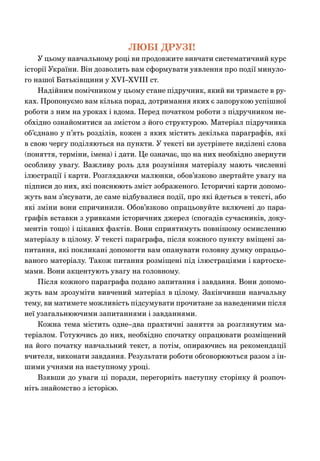 ЛЮБІ ДРУЗІ!
У цьому навчальному році ви продовжите вивчати систематичний курс
історії України. Він дозволить вам сформувати уявлення про події минуло-
го нашої Батьківщини у XVІ–XVІІІ ст.
Надійним помічником у цьому стане підручник, який ви тримаєте в ру-
ках. Пропонуємо вам кілька порад, дотримання яких є запорукою успішної
роботи з ним на уроках і вдома. Перед початком роботи з підручником не-
обхідно ознайомитися за змістом з його структурою. Матеріал підручника
об’єднано у п’ять розділів, кожен з яких містить декілька параграфів, які
в свою чергу поділяються на пункти. У тексті ви зустрінете виділені слова
(поняття, терміни, імена) і дати. Це означає, що на них необхідно звернути
особливу увагу. Важливу роль для розуміння матеріалу мають численні
ілюстрації і карти. Розглядаючи малюнки, обов’язково звертайте увагу на
підписи до них, які пояснюють зміст зображеного. Історичні карти допомо-
жуть вам з’ясувати, де саме відбувалися події, про які йдеться в тексті, або
які зміни вони спричинили. Обов’язково опрацьовуйте включені до пара-
графів вставки з уривками історичних джерел (спогадів сучасників, доку-
ментів тощо) і цікавих фактів. Вони сприятимуть повнішому осмисленню
матеріалу в цілому. У тексті параграфа, після кожного пункту вміщені за-
питання, які покликані допомогти вам опанувати головну думку опрацьо-
ваного матеріалу. Також питання розміщені під ілюстраціями і картосхе-
мами. Вони акцентують увагу на головному.
Після кожного параграфа подано запитання і завдання. Вони допомо-
жуть вам зрозуміти вивчений матеріал в цілому. Закінчивши навчальну
тему, ви матимете можливість підсумувати прочитане за наведеними після
неї узагальнюючими запитаннями і завданнями.
Кожна тема містить одне–два практичні заняття за розглянутим ма-
теріалом. Готуючись до них, необхідно спочатку опрацювати розміщений
на його початку навчальний текст, а потім, опираючись на рекомендації
вчителя, виконати завдання. Результати роботи обговорюються разом з ін-
шими учнями на наступному уроці.
Взявши до уваги ці поради, перегорніть наступну сторінку й розпоч-
ніть знайомство з історією.
 