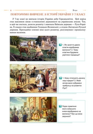 6 Вступ
ПОВТОРИМО ВИВЧЕНЕ З ІСТОРІЇ УКРАЇНИ У 7 КЛАСІ
У 7-му класі ви вивчали історію України доби Середньовіччя. Цей період
став важливою віхою в становленні державності на українських землях. Так,
в цей час постала, досягла розквіту і занепала Київська держава — Русь-Украї-
на. Її спадок став надбанням Галицько-Волинської, а згодом Литовсько-Руської
держави. Пригадаймо основні віхи цього розвитку, розглянувши і проаналізу-
вавши малюнки.
I	1. Які заняття давніх
слов’ян відображає
малюнок? 2. Чому
слов’яни будували
укріплені городища?
I	1. Кому сплачують данину
наші предки? 2. Який
вплив мали зображені
прибульці на розвиток
Русі?
I	Подію правління
якого київського
князя відображено на
малюнку? Про що вона
свідчила?
 
