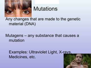 Mutations
Any changes that are made to the genetic
material (DNA)
Mutagens – any substance that causes a
mutation
Examples: Ultraviolet Light, X-rays,
Medicines, etc.
 