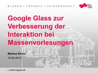 1
W I S S E N  T E C H N I K  L E I D E N S C H A F T
u www.tugraz.at
Google Glass zur
Verbesserung der
Interaktion bei
Massenvorlesungen
18.06.2015
Markus Ebner
 