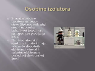  Znacajne osobine
izolatora su njegov
otpor (tipicnog reda gigi
oma) i naponska
izdrzljivost (otpornost
na napon pre probijanja
iskre)
 Na nivou atomske
strukture izolatori imaju
vrlo malo slobodnih
elektrona,i vise od 4
valentna elektrona u
poslednjoj elektronskoj
ljusci.
 